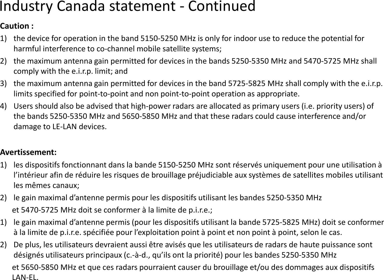 Industry Canada statement -Caution :1) the device for operation in the band 5150-5250 MHz is only for indoor use to reduce the potential for harmful interference to co-channel mobile satellite systems;2)the maximum antenna gain permitted for devices in the bands 5250comply with the e.i.r.p. limit; and3)the maximum antenna gain permitted for devices in the band 5725limits specified for point-to-point and non point-tolimits specified for point-to-point and non point-to4) Users should also be advised that high-power radars are allocated as primary users (i.e. priority users) of the bands 5250-5350 MHz and 5650-5850 MHz and that these radars could cause interference and/or damage to LE-LAN devices.Avertissement:1) les dispositifs fonctionnant dans la bande 5150-5250 MHz sont réservés uniquement pour une utilisation à l’intérieur afin de réduire les risques de brouillage préjudiciable aux systèmes de satellites mobiles utilisant les mêmes canaux;2)le gain maximal d’antenne permis pour les dispositifs utilisant les bandes 52502)le gain maximal d’antenne permis pour les dispositifs utilisant les bandes 5250et 5470-5725 MHz doit se conformer à la limite de p.i.r.e.;1)le gain maximal d’antenne permis (pour les dispositifs utilisant la bande 5725à la limite de p.i.r.e. spécifiée pour l’exploitation point à point et non point à point, selon le cas.2)De plus, les utilisateurs devraient aussi être avisés que les utilisateurs de radars de haute puissance sont désignés utilisateurs principaux (c.-à-d., qu’ils ont la priorité) pour les bandes 5250et 5650-5850 MHz et que ces radars pourraient causer du brouillage et/ou des dommages aux dispositifs LAN-EL.Continued5250 MHz is only for indoor use to reduce the potential for channel mobile satellite systems;the maximum antenna gain permitted for devices in the bands 5250-5350 MHz and 5470-5725 MHz shall the maximum antenna gain permitted for devices in the band 5725-5825 MHz shall comply with the e.i.r.p. to-point operation as appropriate.to-point operation as appropriate.power radars are allocated as primary users (i.e. priority users) of 5850 MHz and that these radars could cause interference and/or 5250 MHz sont réservés uniquement pour une utilisation à l’intérieur afin de réduire les risques de brouillage préjudiciable aux systèmes de satellites mobiles utilisant le gain maximal d’antenne permis pour les dispositifs utilisant les bandes 5250-5350 MHzle gain maximal d’antenne permis pour les dispositifs utilisant les bandes 5250-5350 MHz5725 MHz doit se conformer à la limite de p.i.r.e.;le gain maximal d’antenne permis (pour les dispositifs utilisant la bande 5725-5825 MHz) doit se conformer à la limite de p.i.r.e. spécifiée pour l’exploitation point à point et non point à point, selon le cas.De plus, les utilisateurs devraient aussi être avisés que les utilisateurs de radars de haute puissance sont d., qu’ils ont la priorité) pour les bandes 5250-5350 MHz5850 MHz et que ces radars pourraient causer du brouillage et/ou des dommages aux dispositifs 