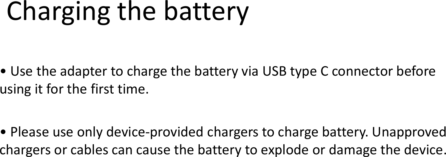 • Use the adapter to charge the battery using it for the first time.Charging the battery• Please use only device-provided chargers to charge battery. chargers or cables can cause the battery to explode or damage the device.charge the battery via USB type C connector before Charging the batteryprovided chargers to charge battery. Unapproved can cause the battery to explode or damage the device.