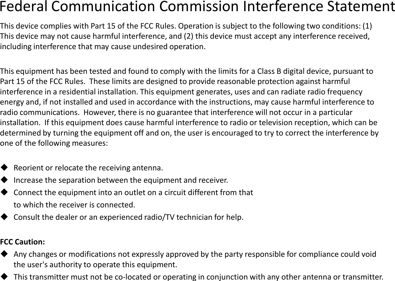 Federal Communication Commission Interference StatementThis device complies with Part 15 of the FCC Rules. Operation is subject to the following two conditions: (1) This device may not cause harmful interference, and (2) this device must accept any interference received, including interference that may cause undesired operation.This equipment has been tested and found to comply with the limits for a Class B digital device, pursuant to Part 15 of the FCC Rules.  These limits are designed to provide reasonable protection against harmful interference in a residential installation. This equipment generates, uses and can radiate radio frequency interference in a residential installation. This equipment generates, uses and can radiate radio frequency energy and, if not installed and used in accordance with the instructions, may cause harmful interference to radio communications.  However, there is no guarantee that interference will not occur in a particular installation.  If this equipment does cause harmful interference to radio or television reception, which can be determined by turning the equipment off and on, the user is encouraged to try to correct the interference by one of the following measures:Reorient or relocate the receiving antenna.Increase the separation between the equipment and receiver.Connect the equipment into an outlet on a circuit different from to which the receiver is connected.Consult the dealer or an experienced radio/TV technician for help.FCC Caution:Any changes or modifications not expressly approved by the party responsible for compliance could void the user&apos;s authority to operate this equipment.This transmitter must not be co-located or operating in conjunction with any other antenna or transmitter.Communication Commission Interference StatementThis device complies with Part 15 of the FCC Rules. Operation is subject to the following two conditions: (1) This device may not cause harmful interference, and (2) this device must accept any interference received, including interference that may cause undesired operation.This equipment has been tested and found to comply with the limits for a Class B digital device, pursuant to Part 15 of the FCC Rules.  These limits are designed to provide reasonable protection against harmful interference in a residential installation. This equipment generates, uses and can radiate radio frequency interference in a residential installation. This equipment generates, uses and can radiate radio frequency energy and, if not installed and used in accordance with the instructions, may cause harmful interference to radio communications.  However, there is no guarantee that interference will not occur in a particular installation.  If this equipment does cause harmful interference to radio or television reception, which can be determined by turning the equipment off and on, the user is encouraged to try to correct the interference by Increase the separation between the equipment and receiver.Connect the equipment into an outlet on a circuit different from thatConsult the dealer or an experienced radio/TV technician for help.Any changes or modifications not expressly approved by the party responsible for compliance could void located or operating in conjunction with any other antenna or transmitter.