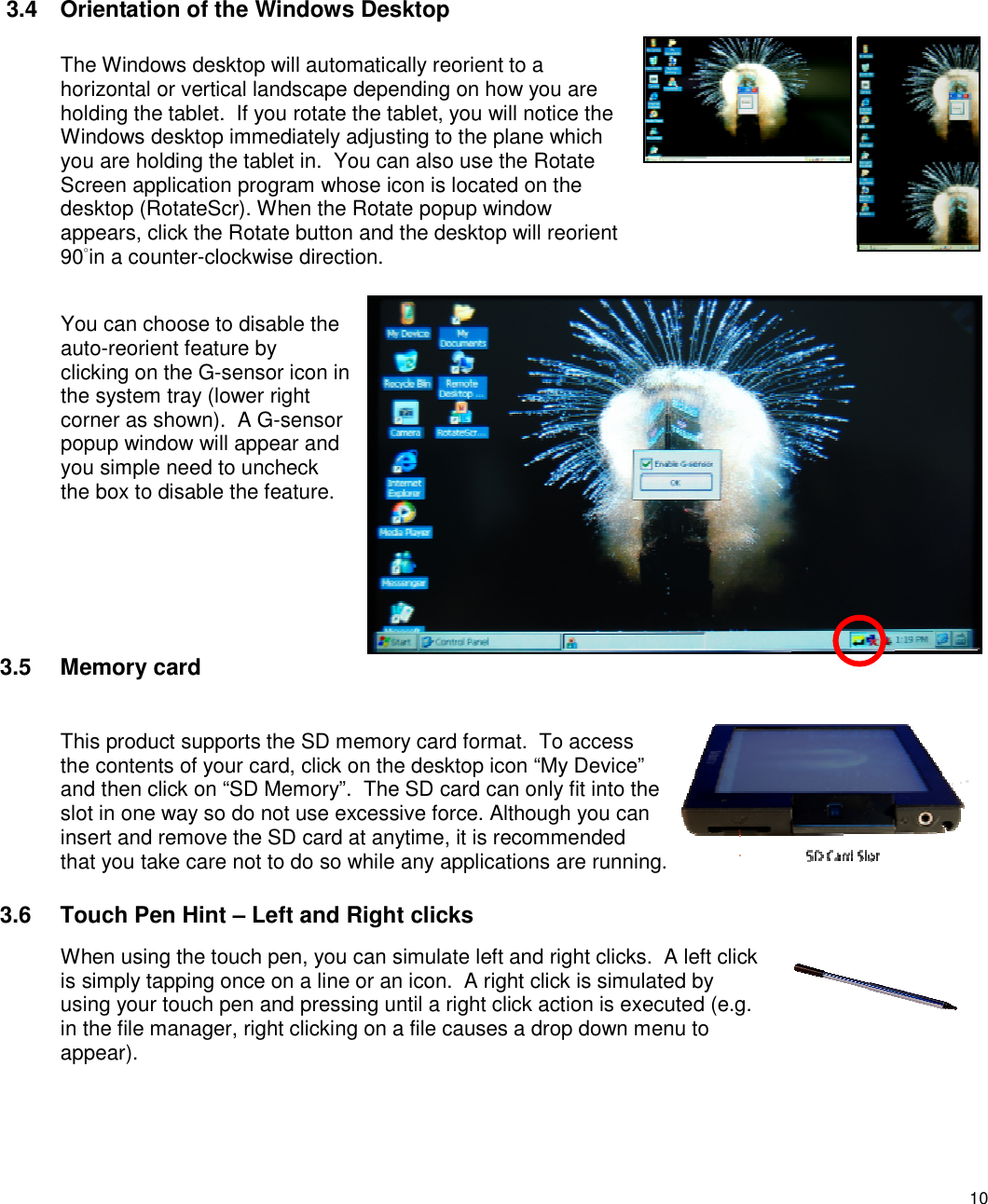 10   3.4  Orientation of the Windows Desktop The Windows desktop will automatically reorient to a horizontal or vertical landscape depending on how you are holding the tablet.  If you rotate the tablet, you will notice the Windows desktop immediately adjusting to the plane which you are holding the tablet in.  You can also use the Rotate Screen application program whose icon is located on the desktop (RotateScr). When the Rotate popup window appears, click the Rotate button and the desktop will reorient 90˚in a counter-clockwise direction.  You can choose to disable the auto-reorient feature by clicking on the G-sensor icon in the system tray (lower right corner as shown).  A G-sensor popup window will appear and you simple need to uncheck the box to disable the feature.    3.5  Memory card This product supports the SD memory card format.  To access the contents of your card, click on the desktop icon “My Device” and then click on “SD Memory”.  The SD card can only fit into the slot in one way so do not use excessive force. Although you can insert and remove the SD card at anytime, it is recommended that you take care not to do so while any applications are running. 3.6  Touch Pen Hint – Left and Right clicks When using the touch pen, you can simulate left and right clicks.  A left click is simply tapping once on a line or an icon.  A right click is simulated by using your touch pen and pressing until a right click action is executed (e.g. in the file manager, right clicking on a file causes a drop down menu to appear). 