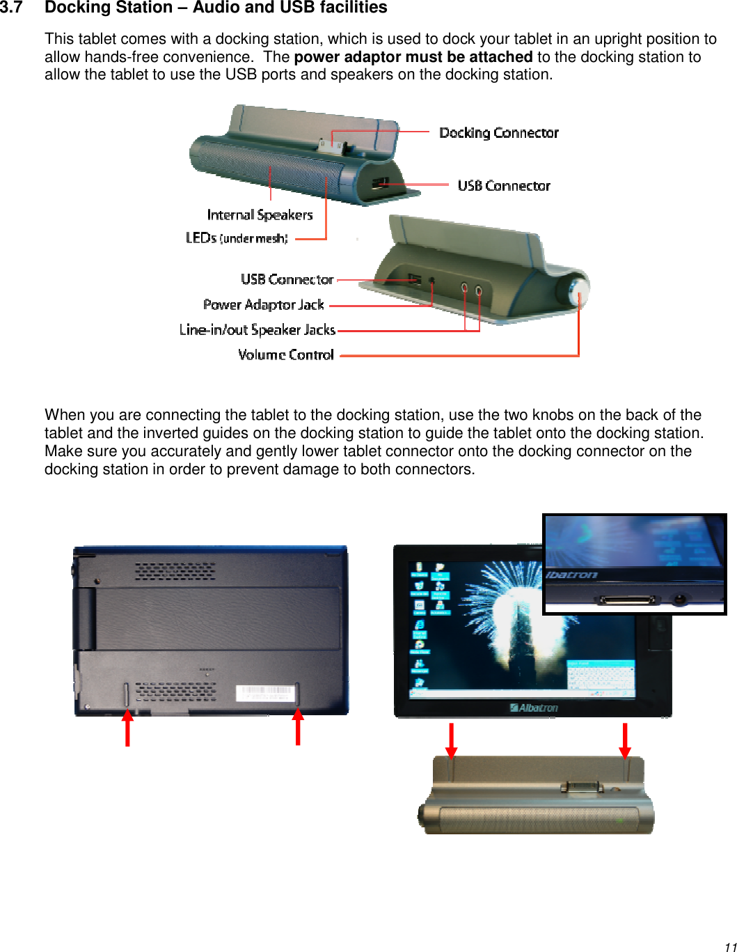          11 3.7  Docking Station – Audio and USB facilities This tablet comes with a docking station, which is used to dock your tablet in an upright position to allow hands-free convenience.  The power adaptor must be attached to the docking station to allow the tablet to use the USB ports and speakers on the docking station.    When you are connecting the tablet to the docking station, use the two knobs on the back of the tablet and the inverted guides on the docking station to guide the tablet onto the docking station. Make sure you accurately and gently lower tablet connector onto the docking connector on the docking station in order to prevent damage to both connectors.            