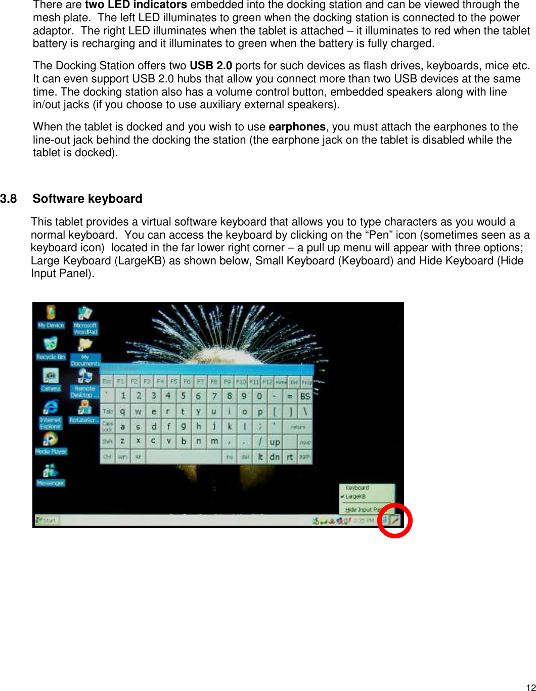 12 There are two LED indicators embedded into the docking station and can be viewed through the mesh plate.  The left LED illuminates to green when the docking station is connected to the power adaptor.  The right LED illuminates when the tablet is attached – it illuminates to red when the tablet battery is recharging and it illuminates to green when the battery is fully charged. The Docking Station offers two USB 2.0 ports for such devices as flash drives, keyboards, mice etc. It can even support USB 2.0 hubs that allow you connect more than two USB devices at the same time. The docking station also has a volume control button, embedded speakers along with line in/out jacks (if you choose to use auxiliary external speakers).   When the tablet is docked and you wish to use earphones, you must attach the earphones to the line-out jack behind the docking the station (the earphone jack on the tablet is disabled while the tablet is docked).  3.8 Software keyboard This tablet provides a virtual software keyboard that allows you to type characters as you would a normal keyboard.  You can access the keyboard by clicking on the “Pen” icon (sometimes seen as a keyboard icon)  located in the far lower right corner – a pull up menu will appear with three options; Large Keyboard (LargeKB) as shown below, Small Keyboard (Keyboard) and Hide Keyboard (Hide Input Panel).            