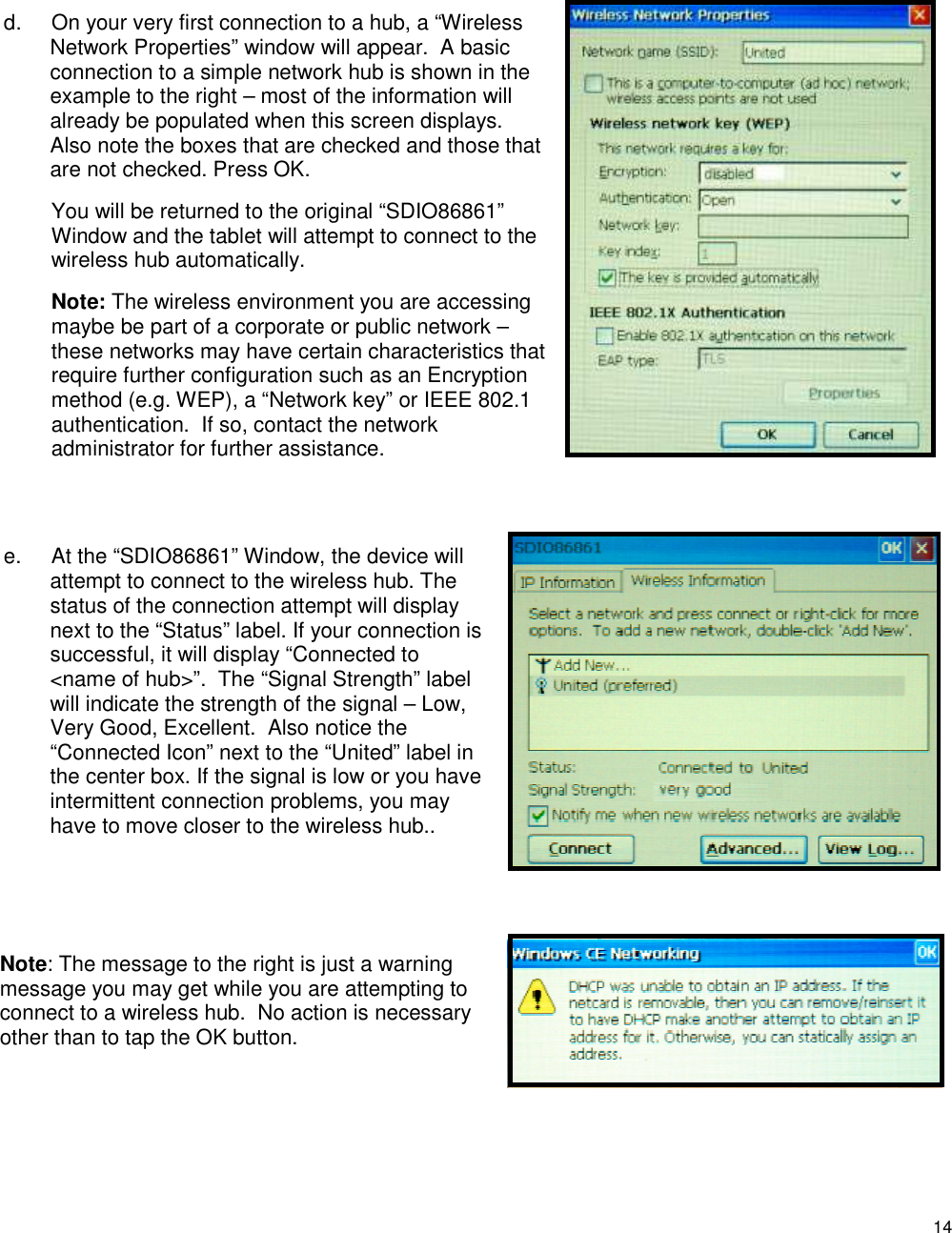 14  d.  On your very first connection to a hub, a “Wireless Network Properties” window will appear.  A basic connection to a simple network hub is shown in the example to the right – most of the information will already be populated when this screen displays. Also note the boxes that are checked and those that are not checked. Press OK.   You will be returned to the original “SDIO86861” Window and the tablet will attempt to connect to the wireless hub automatically.   Note: The wireless environment you are accessing maybe be part of a corporate or public network – these networks may have certain characteristics that require further configuration such as an Encryption method (e.g. WEP), a “Network key” or IEEE 802.1 authentication.  If so, contact the network administrator for further assistance.   e.  At the “SDIO86861” Window, the device will attempt to connect to the wireless hub. The status of the connection attempt will display next to the “Status” label. If your connection is successful, it will display “Connected to &lt;name of hub&gt;”.  The “Signal Strength” label will indicate the strength of the signal – Low, Very Good, Excellent.  Also notice the “Connected Icon” next to the “United” label in the center box. If the signal is low or you have intermittent connection problems, you may have to move closer to the wireless hub..   Note: The message to the right is just a warning message you may get while you are attempting to connect to a wireless hub.  No action is necessary other than to tap the OK button.  