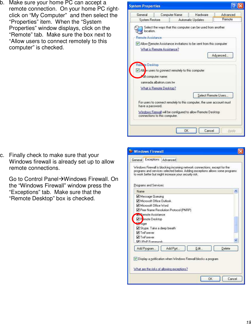          19  b.  Make sure your home PC can accept a remote connection.  On your home PC right-click on “My Computer”  and then select the “Properties” item.  When the “System Properties” window displays, click on the “Remote” tab.  Make sure the box next to “Allow users to connect remotely to this computer” is checked.         c.  Finally check to make sure that your Windows firewall is already set up to allow remote connections. Go to Control PanelWindows Firewall. On the “Windows Firewall” window press the “Exceptions” tab.  Make sure that the “Remote Desktop” box is checked.   