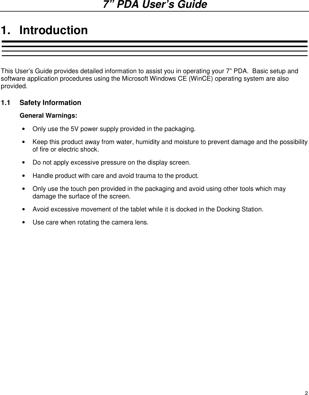 2 7” PDA User’s Guide 1.  Introduction  This User’s Guide provides detailed information to assist you in operating your 7” PDA.  Basic setup and software application procedures using the Microsoft Windows CE (WinCE) operating system are also provided. 1.1  Safety Information General Warnings:     •  Only use the 5V power supply provided in the packaging. •  Keep this product away from water, humidity and moisture to prevent damage and the possibility of fire or electric shock. •  Do not apply excessive pressure on the display screen.  •  Handle product with care and avoid trauma to the product. •  Only use the touch pen provided in the packaging and avoid using other tools which may damage the surface of the screen.  •  Avoid excessive movement of the tablet while it is docked in the Docking Station.  •  Use care when rotating the camera lens.  FCC Warning:  This product generates, uses, and can emit radio frequency energy and has not been tested for compliance within the limits of computing devices pursuant to subpart J of part 15 of FCC rules, which are designed to provide reasonable protection against radio frequency interference. Operation of this equipment in other environments may cause interference with radio communications, in which case, the user, at his or her own expense, will be required to take whatever measures may be required to correct this interference.  If this equipment does cause harmful interference to radio or television reception, which can be determined by turning the equipment off and on, the user is encouraged to try to correct the interference by one or the following measures: •  Reorient or relocate the receiving antenna. •  Increase the separation between the equipment and receiver. •  Connect the equipment into an outlet on a circuit different from that to which the box is connected. Important:  One Federal Court has held that unauthorized recording of copyrighted TV programs is an infringement of US copyright laws. Certain Canadian programs may also be copyrighted and any unauthorized recording in whole or in part may be in violation of these rights. 