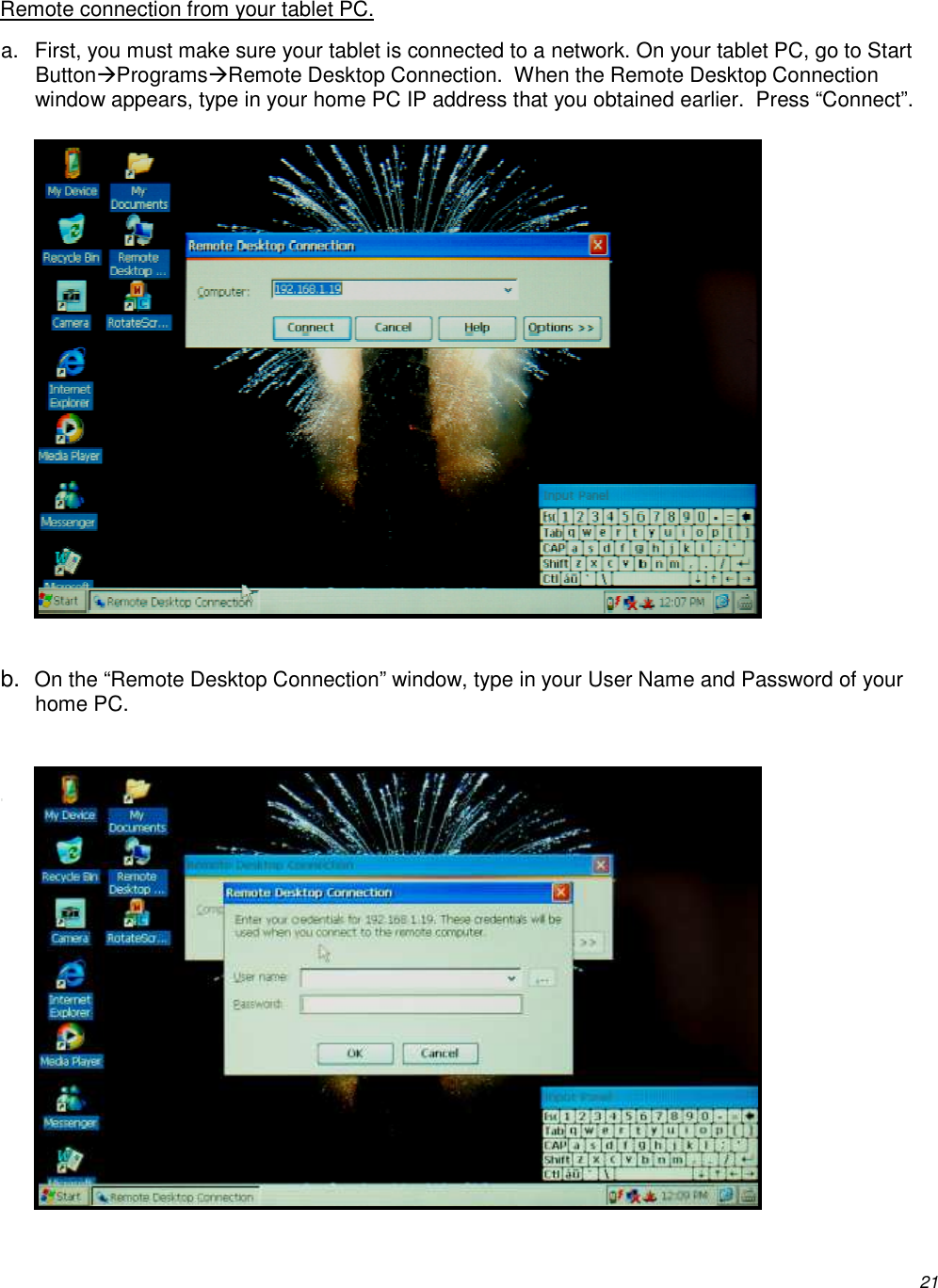          21 Remote connection from your tablet PC. a.  First, you must make sure your tablet is connected to a network. On your tablet PC, go to Start ButtonProgramsRemote Desktop Connection.  When the Remote Desktop Connection window appears, type in your home PC IP address that you obtained earlier.  Press “Connect”.              b. On the “Remote Desktop Connection” window, type in your User Name and Password of your home PC.   