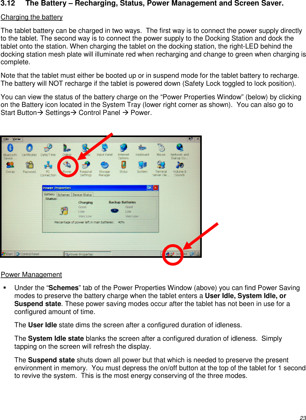          23 3.12  The Battery – Recharging, Status, Power Management and Screen Saver. Charging the battery The tablet battery can be charged in two ways.  The first way is to connect the power supply directly to the tablet. The second way is to connect the power supply to the Docking Station and dock the tablet onto the station. When charging the tablet on the docking station, the right-LED behind the docking station mesh plate will illuminate red when recharging and change to green when charging is complete. Note that the tablet must either be booted up or in suspend mode for the tablet battery to recharge.  The battery will NOT recharge if the tablet is powered down (Safety Lock toggled to lock position). You can view the status of the battery charge on the “Power Properties Window” (below) by clicking on the Battery icon located in the System Tray (lower right corner as shown).  You can also go to Start Button Settings Control Panel  Power.              Power Management   Under the “Schemes” tab of the Power Properties Window (above) you can find Power Saving modes to preserve the battery charge when the tablet enters a User Idle, System Idle, or Suspend state. These power saving modes occur after the tablet has not been in use for a configured amount of time.  The User Idle state dims the screen after a configured duration of idleness. The System Idle state blanks the screen after a configured duration of idleness.  Simply tapping on the screen will refresh the display. The Suspend state shuts down all power but that which is needed to preserve the present environment in memory.  You must depress the on/off button at the top of the tablet for 1 second to revive the system.  This is the most energy conserving of the three modes. 
