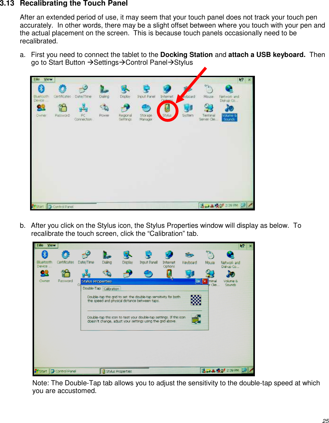          25 3.13  Recalibrating the Touch Panel After an extended period of use, it may seem that your touch panel does not track your touch pen accurately.  In other words, there may be a slight offset between where you touch with your pen and the actual placement on the screen.  This is because touch panels occasionally need to be recalibrated.  a.  First you need to connect the tablet to the Docking Station and attach a USB keyboard.  Then go to Start Button SettingsControl PanelStylus            b.  After you click on the Stylus icon, the Stylus Properties window will display as below.  To recalibrate the touch screen, click the “Calibration” tab.           Note: The Double-Tap tab allows you to adjust the sensitivity to the double-tap speed at which you are accustomed. 
