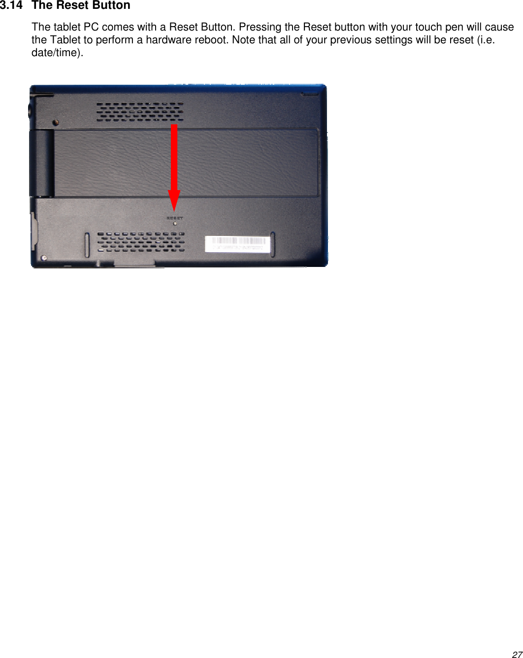          27 3.14  The Reset Button The tablet PC comes with a Reset Button. Pressing the Reset button with your touch pen will cause the Tablet to perform a hardware reboot. Note that all of your previous settings will be reset (i.e. date/time). 