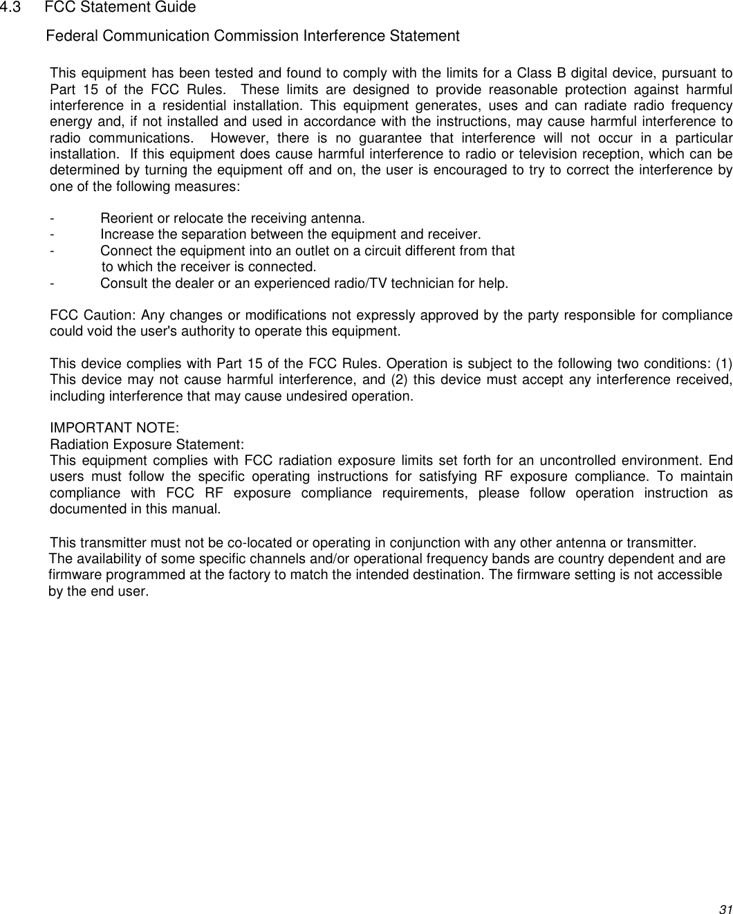          31  4.3  FCC Statement Guide Federal Communication Commission Interference Statement  This equipment has been tested and found to comply with the limits for a Class B digital device, pursuant to Part  15  of  the  FCC  Rules.    These  limits  are  designed  to  provide  reasonable  protection  against  harmful interference  in  a  residential  installation.  This  equipment  generates,  uses  and  can  radiate  radio  frequency energy and, if not installed and used in accordance with the instructions, may cause harmful interference to radio  communications.    However,  there  is  no  guarantee  that  interference  will  not  occur  in  a  particular installation.  If this equipment does cause harmful interference to radio or television reception, which can be determined by turning the equipment off and on, the user is encouraged to try to correct the interference by one of the following measures:  -  Reorient or relocate the receiving antenna. -  Increase the separation between the equipment and receiver. -  Connect the equipment into an outlet on a circuit different from that to which the receiver is connected. -  Consult the dealer or an experienced radio/TV technician for help.  FCC Caution: Any changes or modifications not expressly approved by the party responsible for compliance could void the user&apos;s authority to operate this equipment.  This device complies with Part 15 of the FCC Rules. Operation is subject to the following two conditions: (1) This device may not cause harmful interference, and (2) this device must accept any interference received, including interference that may cause undesired operation.  IMPORTANT NOTE: Radiation Exposure Statement: This equipment complies with FCC radiation exposure limits set forth for an uncontrolled environment. End users  must  follow  the  specific  operating  instructions  for  satisfying  RF  exposure  compliance.  To  maintain compliance  with  FCC  RF  exposure  compliance  requirements,  please  follow  operation  instruction  as documented in this manual.   This transmitter must not be co-located or operating in conjunction with any other antenna or transmitter. The availability of some specific channels and/or operational frequency bands are country dependent and are firmware programmed at the factory to match the intended destination. The firmware setting is not accessible by the end user.  