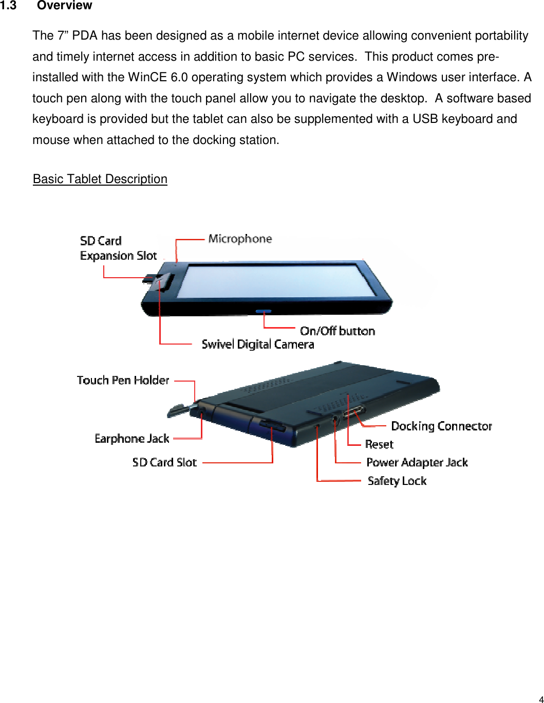 4 1.3  Overview The 7” PDA has been designed as a mobile internet device allowing convenient portability and timely internet access in addition to basic PC services.  This product comes pre-installed with the WinCE 6.0 operating system which provides a Windows user interface. A touch pen along with the touch panel allow you to navigate the desktop.  A software based keyboard is provided but the tablet can also be supplemented with a USB keyboard and mouse when attached to the docking station.   Basic Tablet Description 