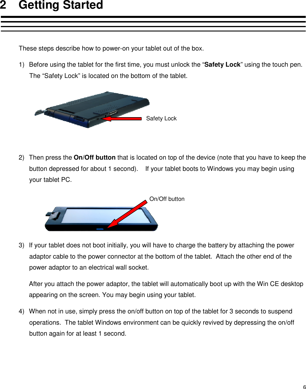 6 2  Getting Started  These steps describe how to power-on your tablet out of the box. 1)  Before using the tablet for the first time, you must unlock the “Safety Lock” using the touch pen.  The “Safety Lock” is located on the bottom of the tablet.      2)  Then press the On/Off button that is located on top of the device (note that you have to keep the button depressed for about 1 second).    If your tablet boots to Windows you may begin using your tablet PC.     3)  If your tablet does not boot initially, you will have to charge the battery by attaching the power adaptor cable to the power connector at the bottom of the tablet.  Attach the other end of the power adaptor to an electrical wall socket.   After you attach the power adaptor, the tablet will automatically boot up with the Win CE desktop appearing on the screen. You may begin using your tablet. 4)  When not in use, simply press the on/off button on top of the tablet for 3 seconds to suspend operations.  The tablet Windows environment can be quickly revived by depressing the on/off button again for at least 1 second. Safety Lock On/Off button 