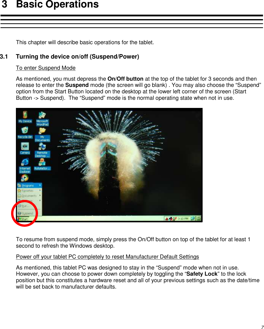          7   3  Basic Operations  This chapter will describe basic operations for the tablet.   3.1  Turning the device on/off (Suspend/Power) To enter Suspend Mode As mentioned, you must depress the On/Off button at the top of the tablet for 3 seconds and then release to enter the Suspend mode (the screen will go blank) . You may also choose the “Suspend” option from the Start Button located on the desktop at the lower left corner of the screen (Start Button -&gt; Suspend).  The “Suspend” mode is the normal operating state when not in use.             To resume from suspend mode, simply press the On/Off button on top of the tablet for at least 1 second to refresh the Windows desktop. Power off your tablet PC completely to reset Manufacturer Default Settings As mentioned, this tablet PC was designed to stay in the “Suspend” mode when not in use.  However, you can choose to power down completely by toggling the “Safety Lock” to the lock position but this constitutes a hardware reset and all of your previous settings such as the date/time will be set back to manufacturer defaults. 