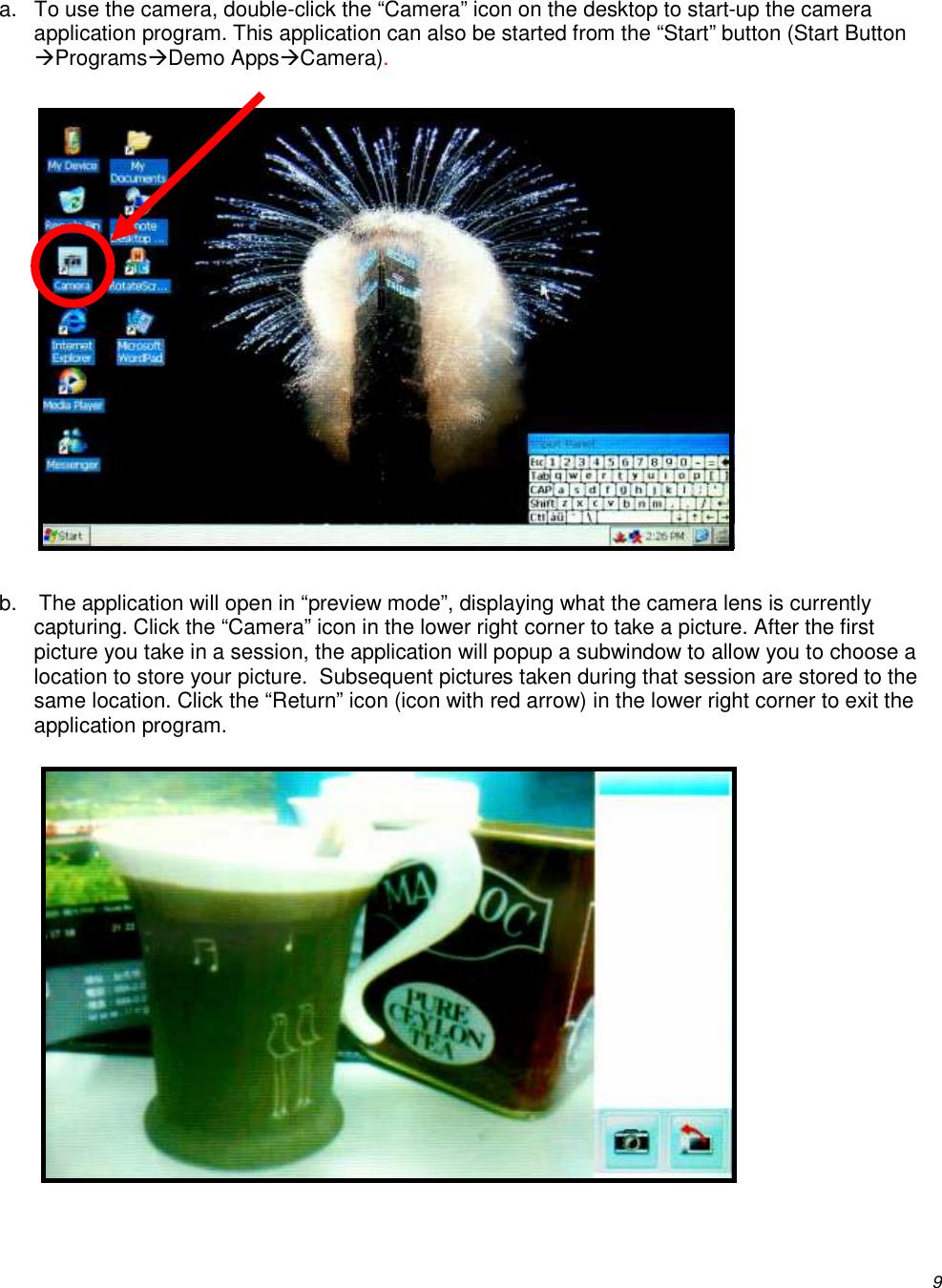          9 a.  To use the camera, double-click the “Camera” icon on the desktop to start-up the camera application program. This application can also be started from the “Start” button (Start Button ProgramsDemo AppsCamera).              b.  The application will open in “preview mode”, displaying what the camera lens is currently capturing. Click the “Camera” icon in the lower right corner to take a picture. After the first picture you take in a session, the application will popup a subwindow to allow you to choose a location to store your picture.  Subsequent pictures taken during that session are stored to the same location. Click the “Return” icon (icon with red arrow) in the lower right corner to exit the application program.             
