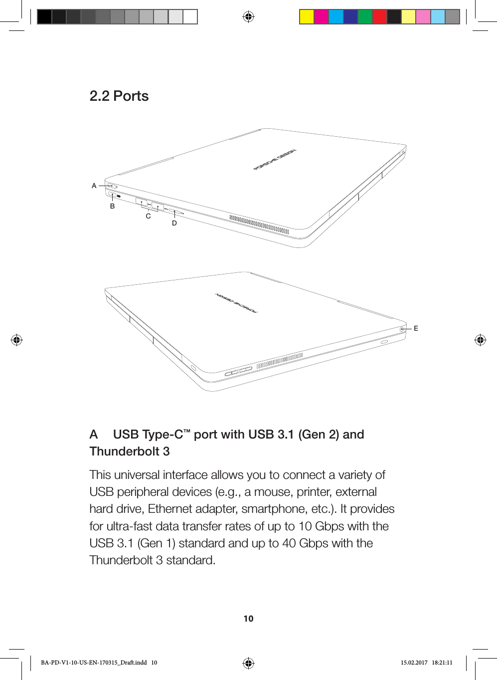 102.2 PortsABCDEA   USB Type-C™ port with USB 3.1 (Gen 2) and Thunderbolt 3This universal interface allows you to connect a variety of USB peripheral devices (e.g., a mouse, printer, external hard drive, Ethernet adapter, smartphone, etc.). It provides for ultra-fast data transfer rates of up to 10 Gbps with the USB 3.1 (Gen 1) standard and up to 40 Gbps with the Thunderbolt 3 standard.BA-PD-V1-10-US-EN-170315_Draft.indd   10 15.02.2017   18:21:11