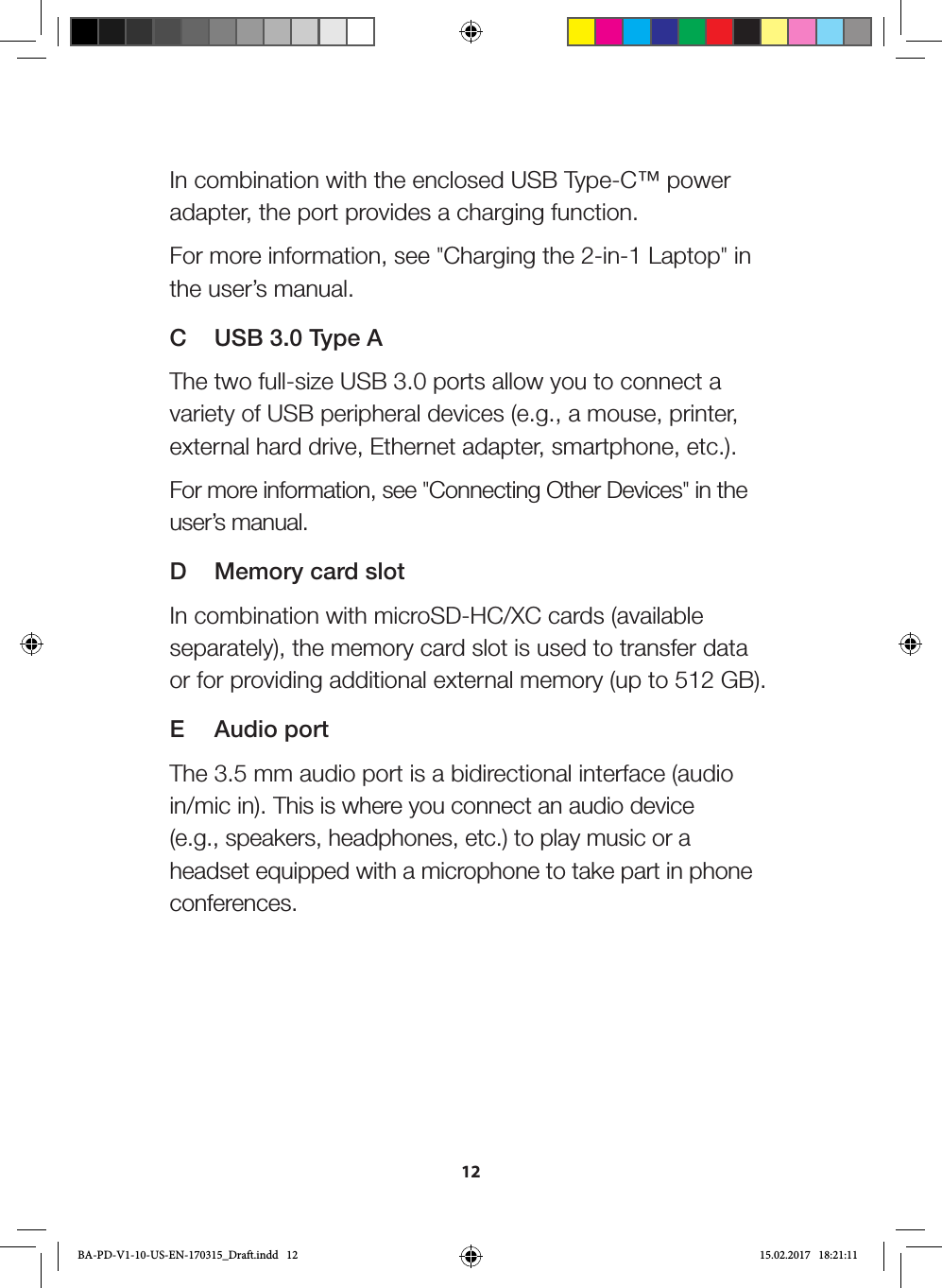 12In combination with the enclosed USB Type-C™ power adapter, the port provides a charging function.For more information, see &quot;Charging the 2-in-1 Laptop&quot; in the user’s manual.C  USB 3.0 Type AThe two full-size USB 3.0 ports allow you to connect a variety of USB peripheral devices (e.g., a mouse, printer, external hard drive, Ethernet adapter, smartphone, etc.).For more information, see &quot;Connecting Other Devices&quot; in the user’s manual.D  Memory card slotIn combination with microSD-HC/XC cards (available separately), the memory card slot is used to transfer data or for providing additional external memory (up to 512 GB).E  Audio portThe 3.5 mm audio port is a bidirectional interface (audio in/mic in). This is where you connect an audio device (e.g., speakers, headphones, etc.) to play music or a headset equipped with a microphone to take part in phone conferences.BA-PD-V1-10-US-EN-170315_Draft.indd   12 15.02.2017   18:21:11