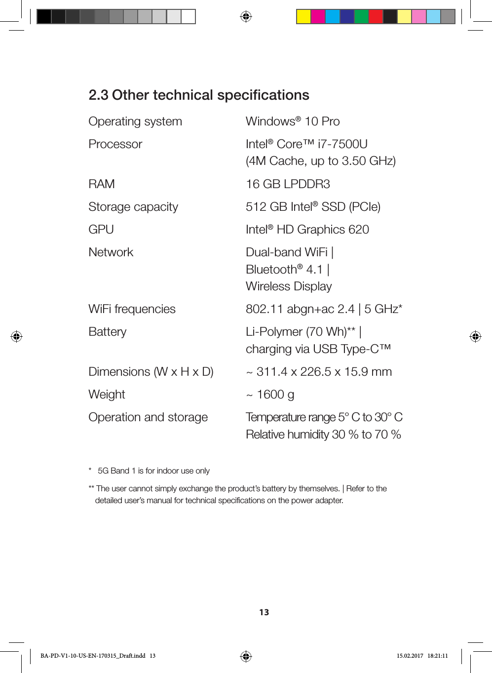 132.3 Other technical specificationsOperating system  Windows® 10 ProProcessor Intel® Core™ i7-7500U    (4M Cache, up to 3.50 GHz)RAM  16 GB LPDDR3Storage capacity  512 GB Intel® SSD (PCIe) GPU Intel® HD Graphics 620Network  Dual-band WiFi |   Bluetooth® 4.1 |    Wireless DisplayWiFi frequencies  802.11 abgn+ac 2.4 | 5 GHz*Battery  Li-Polymer (70 Wh)** |   charging via USB Type-C™Dimensions (W x H x D)  ~ 311.4 x 226.5 x 15.9 mmWeight  ~ 1600 gOperation and storage  Temperature range 5° C to 30° C   Relative humidity 30 % to 70 %*   5G Band 1 is for indoor use only** The user cannot simply exchange the product’s battery by themselves. | Refer to the    detailed user’s manual for technical specifications on the power adapter. BA-PD-V1-10-US-EN-170315_Draft.indd   13 15.02.2017   18:21:11