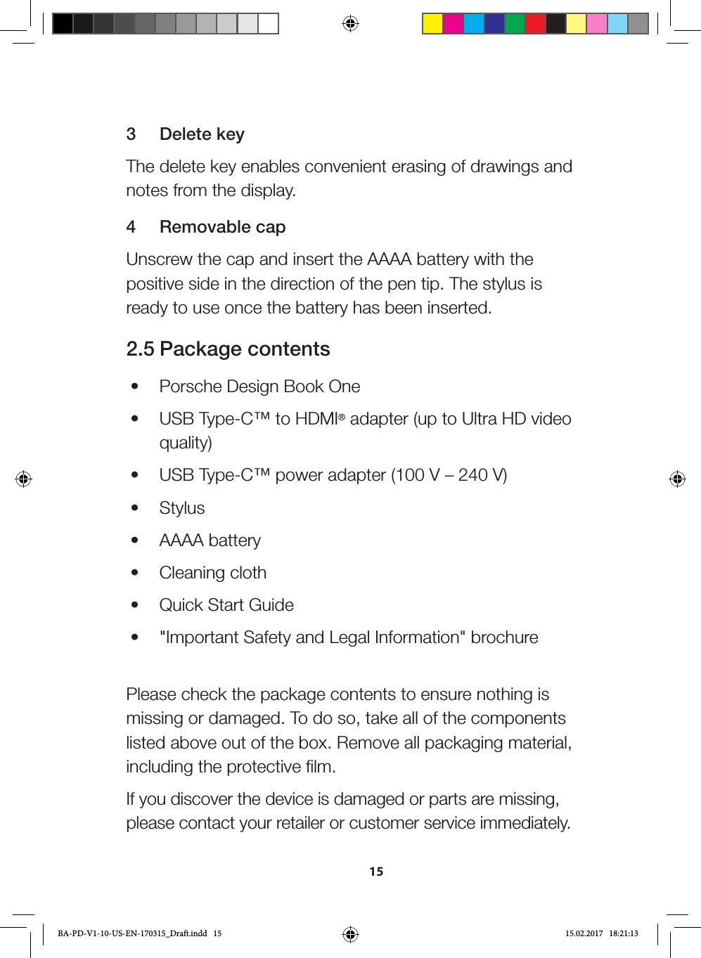 153  Delete keyThe delete key enables convenient erasing of drawings and notes from the display.4  Removable capUnscrew the cap and insert the AAAA battery with the positive side in the direction of the pen tip. The stylus is ready to use once the battery has been inserted.2.5 Package contents•  Porsche Design Book One•  USB Type-C™ to HDMI® adapter (up to Ultra HD video quality)•  USB Type-C™ power adapter (100 V – 240 V)•  Stylus•  AAAA battery•  Cleaning cloth•  Quick Start Guide•  &quot;Important Safety and Legal Information&quot; brochure Please check the package contents to ensure nothing is missing or damaged. To do so, take all of the components listed above out of the box. Remove all packaging material, including the protective film.If you discover the device is damaged or parts are missing, please contact your retailer or customer service immediately.BA-PD-V1-10-US-EN-170315_Draft.indd   15 15.02.2017   18:21:13