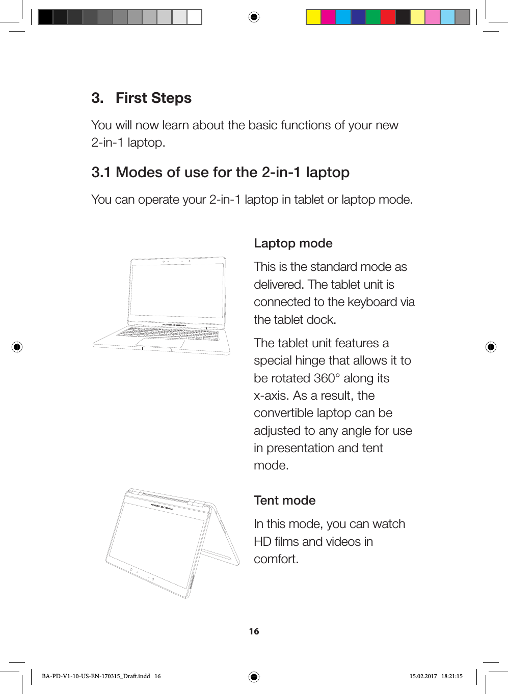 163.  First StepsYou will now learn about the basic functions of your new 2-in-1 laptop.3.1 Modes of use for the 2-in-1 laptopYou can operate your 2-in-1 laptop in tablet or laptop mode. Laptop modeThis is the standard mode as delivered. The tablet unit is connected to the keyboard via the tablet dock. The tablet unit features a special hinge that allows it to be rotated 360° along its x-axis. As a result, the convertible laptop can be adjusted to any angle for use in presentation and tent mode.  Tent modeIn this mode, you can watch HD films and videos in comfort. BA-PD-V1-10-US-EN-170315_Draft.indd   16 15.02.2017   18:21:15