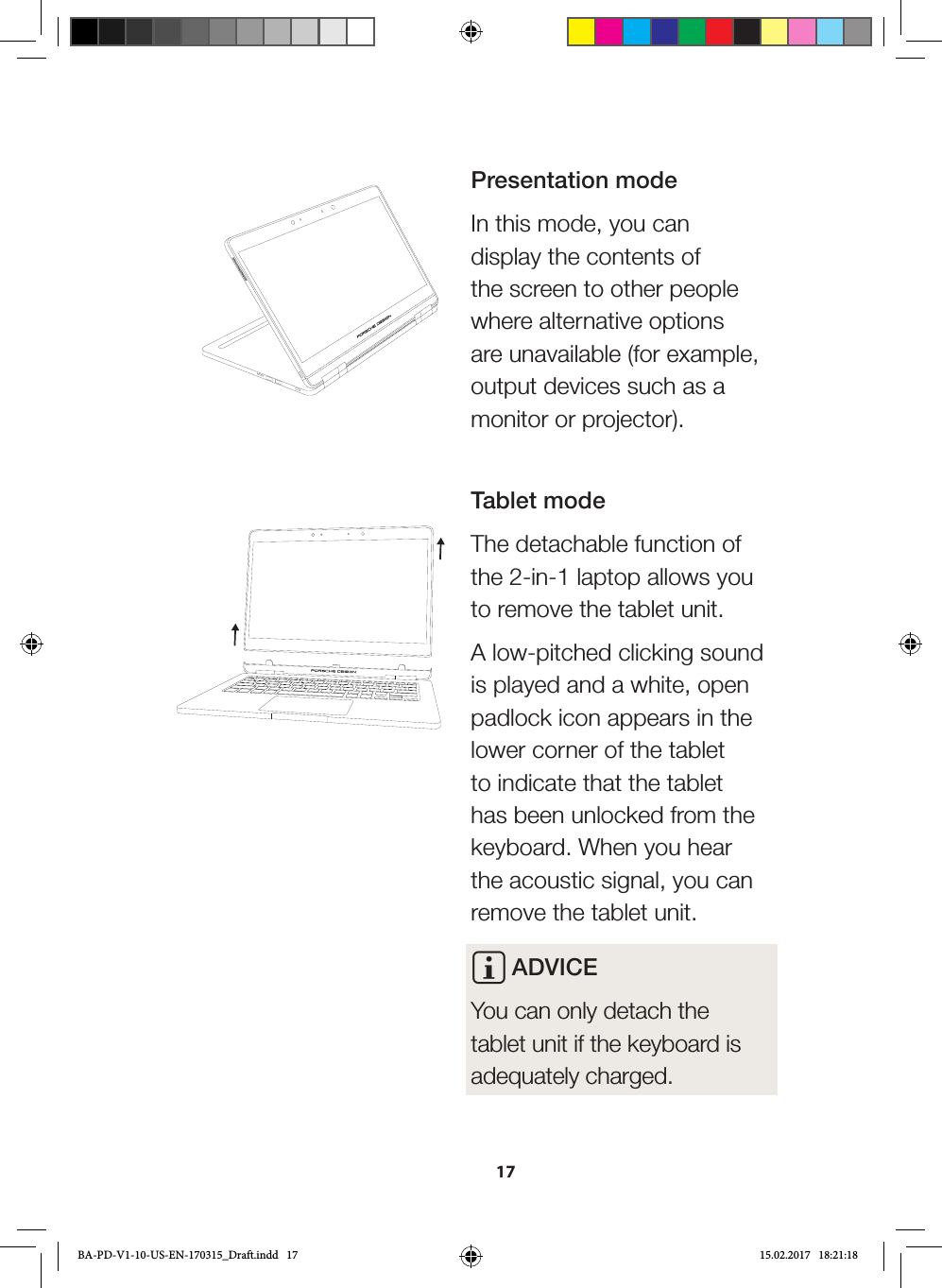 17Presentation modeIn this mode, you can display the contents of the screen to other people where alternative options are unavailable (for example, output devices such as a monitor or projector). Tablet modeThe detachable function of the 2-in-1 laptop allows you to remove the tablet unit. A low-pitched clicking sound is played and a white, open padlock icon appears in the lower corner of the tablet to indicate that the tablet has been unlocked from the keyboard. When you hear the acoustic signal, you can remove the tablet unit. i ADVICEYou can only detach the tablet unit if the keyboard is adequately charged.BA-PD-V1-10-US-EN-170315_Draft.indd   17 15.02.2017   18:21:18