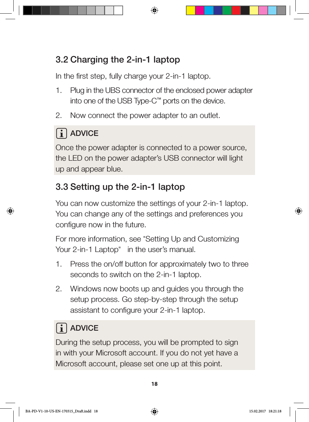 183.2 Charging the 2-in-1 laptopIn the first step, fully charge your 2-in-1 laptop.1.  Plug in the UBS connector of the enclosed power adapter into one of the USB Type-C™ ports on the device.2.  Now connect the power adapter to an outlet.i ADVICEOnce the power adapter is connected to a power source, the LED on the power adapter’s USB connector will light up and appear blue.3.3 Setting up the 2-in-1 laptopYou can now customize the settings of your 2-in-1 laptop. You can change any of the settings and preferences you configure now in the future. For more information, see &quot;Setting Up and Customizing Your 2-in-1 Laptop&quot;   in the user’s manual.1.  Press the on/off button for approximately two to three seconds to switch on the 2-in-1 laptop.2.  Windows now boots up and guides you through the setup process. Go step-by-step through the setup assistant to configure your 2-in-1 laptop.i ADVICEDuring the setup process, you will be prompted to sign in with your Microsoft account. If you do not yet have a Microsoft account, please set one up at this point.BA-PD-V1-10-US-EN-170315_Draft.indd   18 15.02.2017   18:21:18