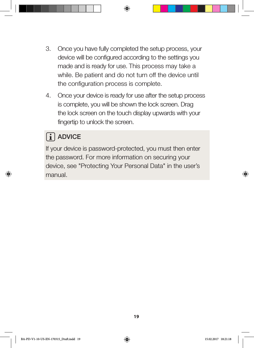 193.  Once you have fully completed the setup process, your device will be configured according to the settings you made and is ready for use. This process may take a while. Be patient and do not turn off the device until the configuration process is complete.4.  Once your device is ready for use after the setup process is complete, you will be shown the lock screen. Drag the lock screen on the touch display upwards with your fingertip to unlock the screen.i ADVICE If your device is password-protected, you must then enter the password. For more information on securing your device, see &quot;Protecting Your Personal Data&quot; in the user’s manual.BA-PD-V1-10-US-EN-170315_Draft.indd   19 15.02.2017   18:21:18