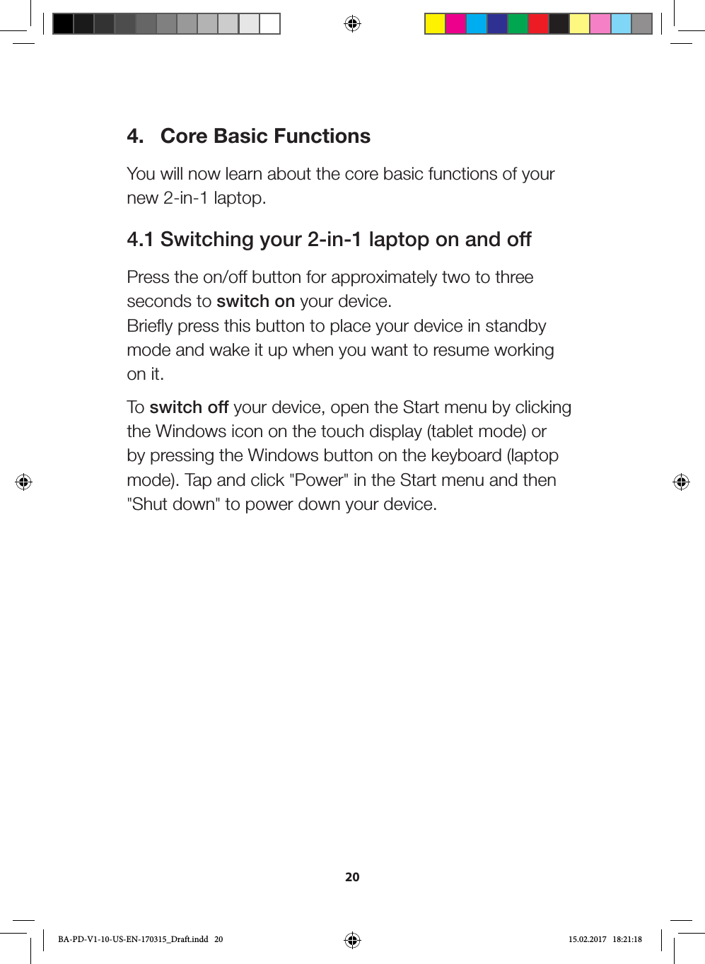 204.  Core Basic FunctionsYou will now learn about the core basic functions of your new 2-in-1 laptop.4.1 Switching your 2-in-1 laptop on and offPress the on/off button for approximately two to three seconds to switch on your device.  Briefly press this button to place your device in standby mode and wake it up when you want to resume working on it.To switch off your device, open the Start menu by clicking the Windows icon on the touch display (tablet mode) or by pressing the Windows button on the keyboard (laptop mode). Tap and click &quot;Power&quot; in the Start menu and then &quot;Shut down&quot; to power down your device.BA-PD-V1-10-US-EN-170315_Draft.indd   20 15.02.2017   18:21:18