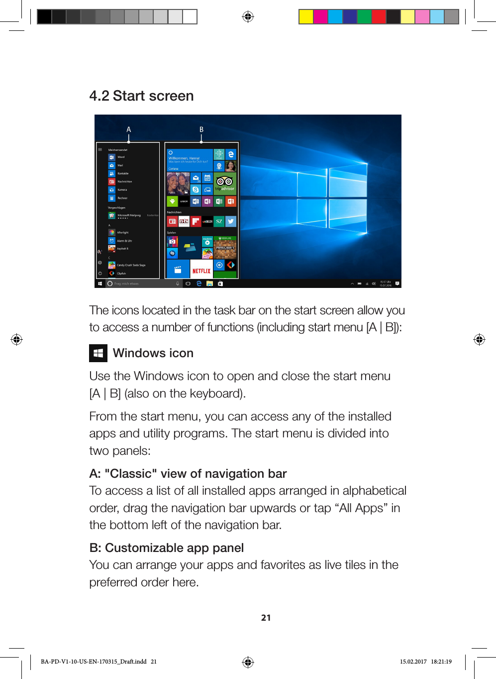 214.2 Start screen The icons located in the task bar on the start screen allow you to access a number of functions (including start menu [A | B]):  Windows iconUse the Windows icon to open and close the start menu  [A | B] (also on the keyboard).From the start menu, you can access any of the installed apps and utility programs. The start menu is divided into two panels:A: &quot;Classic&quot; view of navigation bar To access a list of all installed apps arranged in alphabetical order, drag the navigation bar upwards or tap “All Apps” in the bottom left of the navigation bar.B: Customizable app panel You can arrange your apps and favorites as live tiles in the preferred order here.BA-PD-V1-10-US-EN-170315_Draft.indd   21 15.02.2017   18:21:19