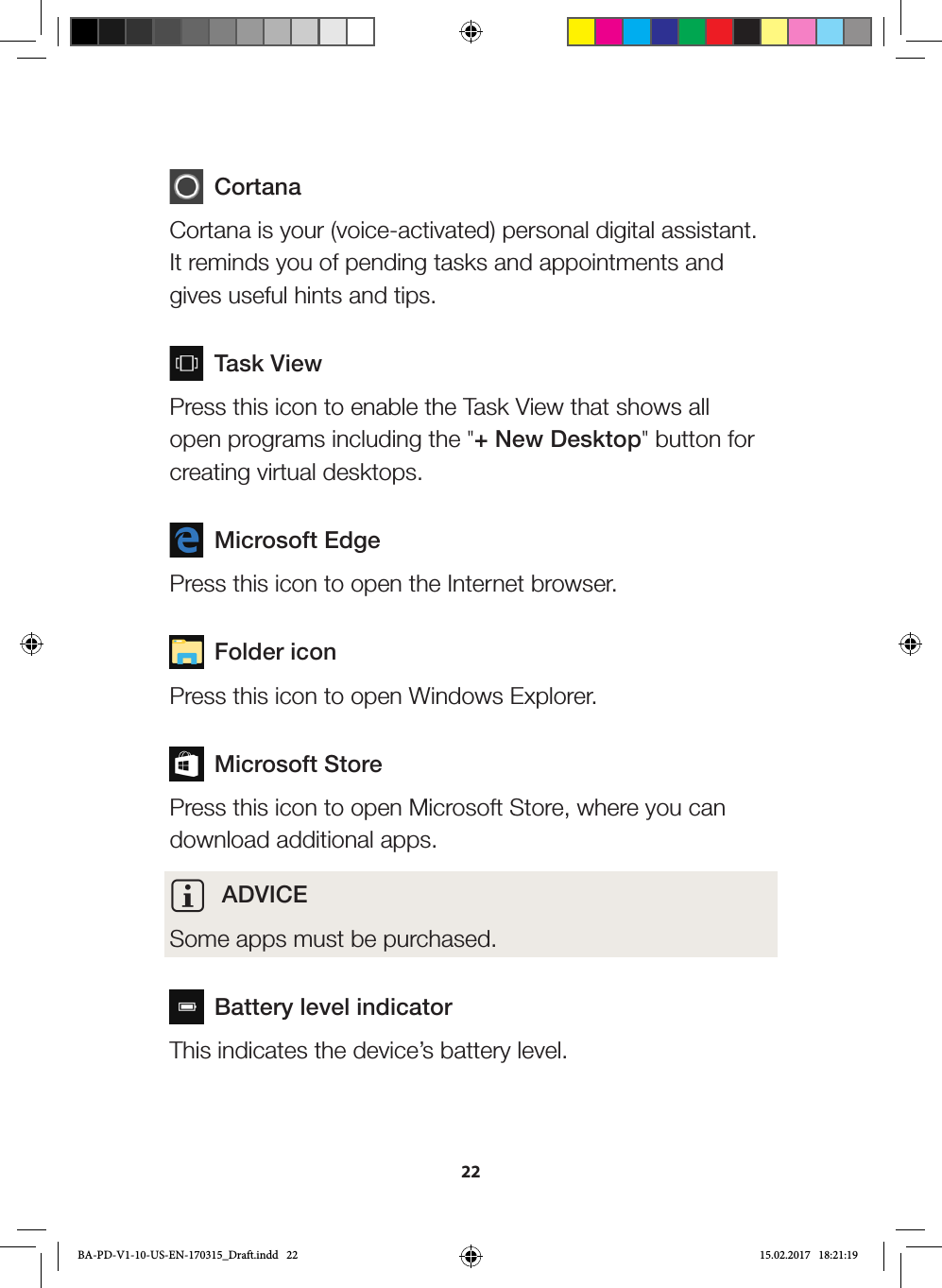 22 CortanaCortana is your (voice-activated) personal digital assistant. It reminds you of pending tasks and appointments and gives useful hints and tips.  Task ViewPress this icon to enable the Task View that shows all open programs including the &quot;+ New Desktop&quot; button for creating virtual desktops.  Microsoft EdgePress this icon to open the Internet browser.  Folder iconPress this icon to open Windows Explorer.  Microsoft StorePress this icon to open Microsoft Store, where you can download additional apps.i ADVICESome apps must be purchased.  Battery level indicatorThis indicates the device’s battery level.BA-PD-V1-10-US-EN-170315_Draft.indd   22 15.02.2017   18:21:19