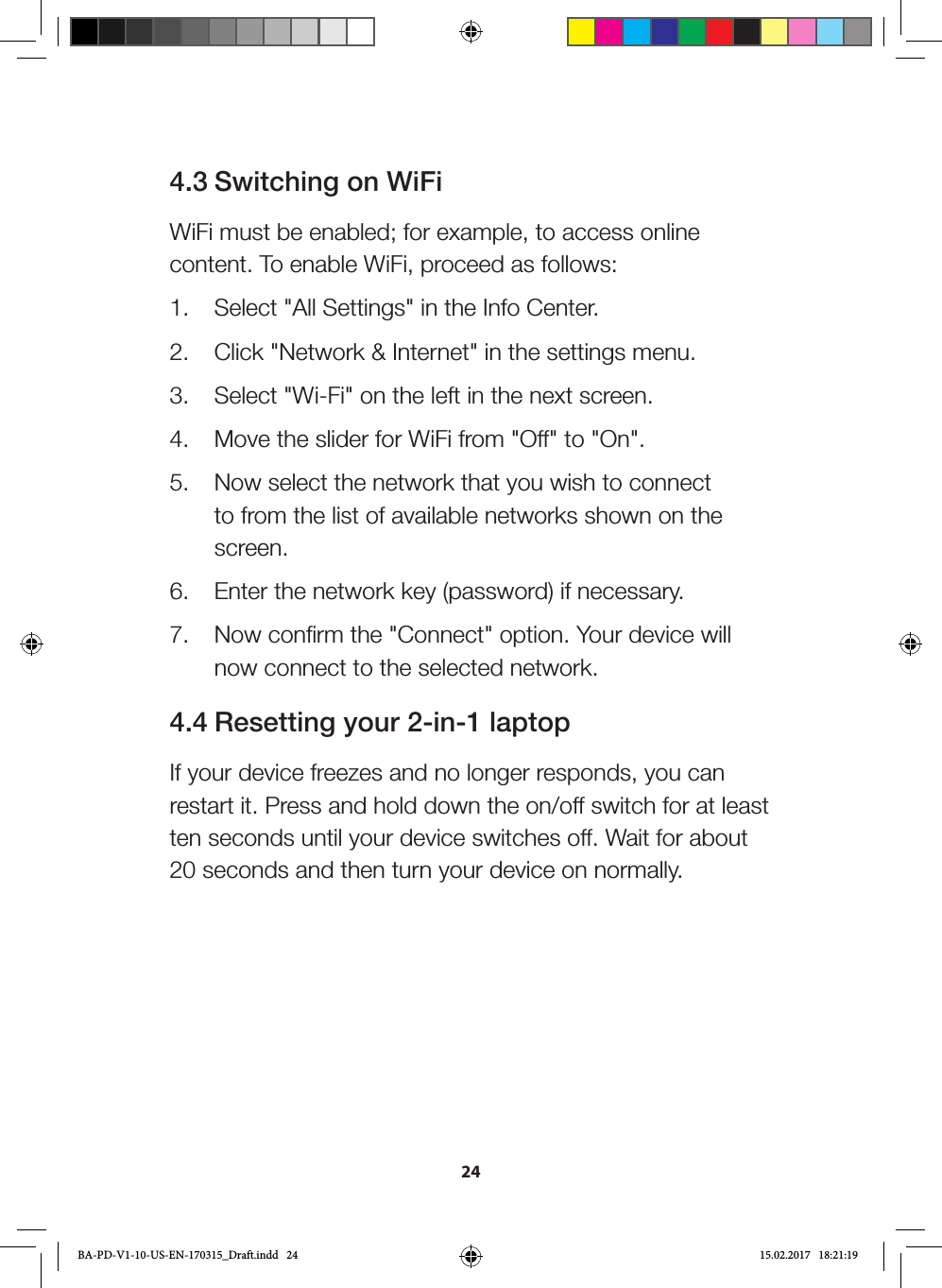 244.3 Switching on WiFiWiFi must be enabled; for example, to access online content. To enable WiFi, proceed as follows:1.  Select &quot;All Settings&quot; in the Info Center.2.  Click &quot;Network &amp; Internet&quot; in the settings menu.3.  Select &quot;Wi-Fi&quot; on the left in the next screen.4.  Move the slider for WiFi from &quot;Off&quot; to &quot;On&quot;.5.  Now select the network that you wish to connect to from the list of available networks shown on the screen.6.  Enter the network key (password) if necessary.7.  Now confirm the &quot;Connect&quot; option. Your device will now connect to the selected network.4.4 Resetting your 2-in-1 laptopIf your device freezes and no longer responds, you can restart it. Press and hold down the on/off switch for at least ten seconds until your device switches off. Wait for about 20 seconds and then turn your device on normally.BA-PD-V1-10-US-EN-170315_Draft.indd   24 15.02.2017   18:21:19