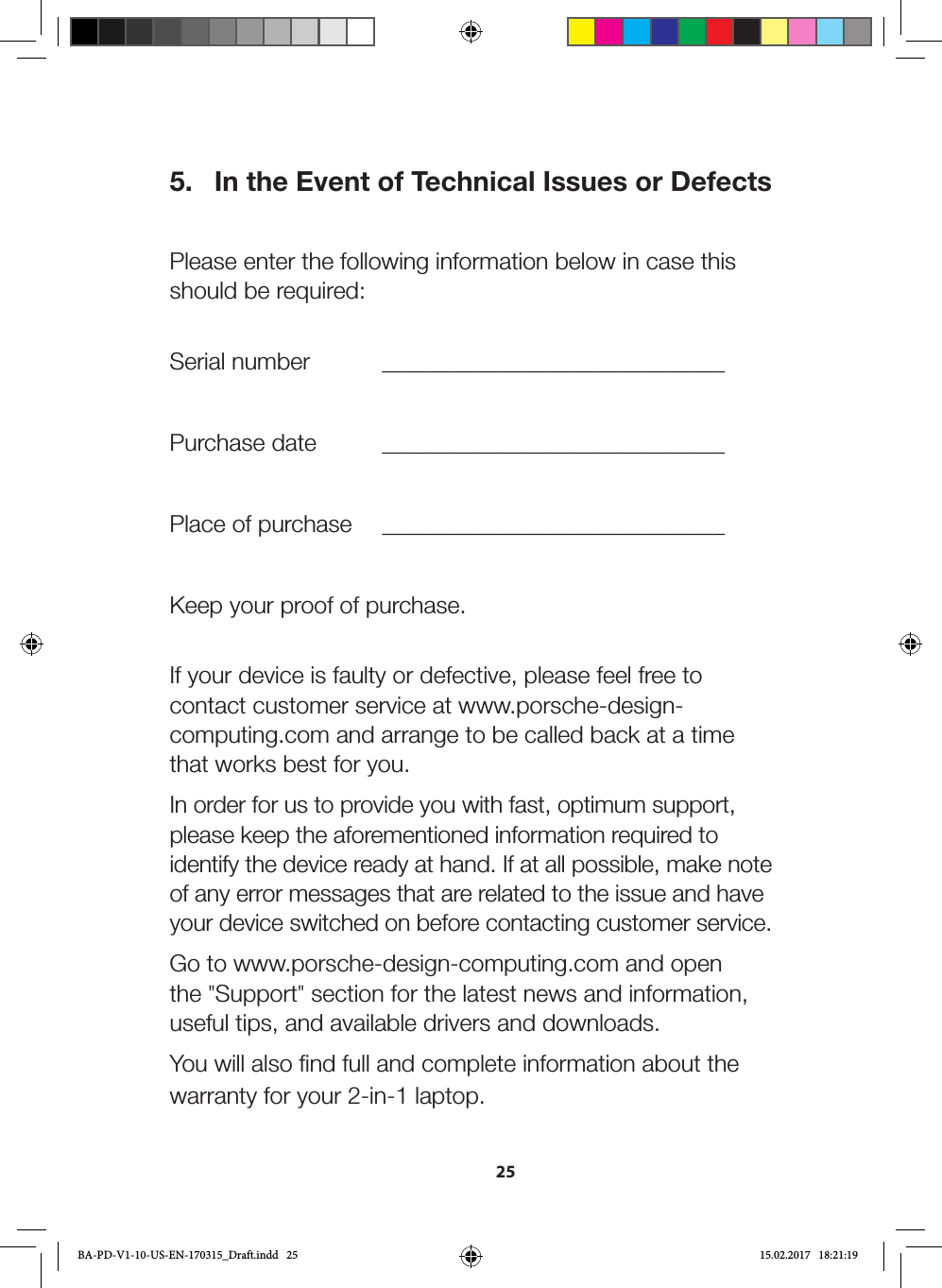 255.  In the Event of Technical Issues or Defects Please enter the following information below in case this should be required:   Serial  number   _____________________________Purchase date  _____________________________Place of purchase  _____________________________Keep your proof of purchase. If your device is faulty or defective, please feel free to contact customer service at www.porsche-design-computing.com and arrange to be called back at a time that works best for you.In order for us to provide you with fast, optimum support, please keep the aforementioned information required to identify the device ready at hand. If at all possible, make note of any error messages that are related to the issue and have your device switched on before contacting customer service.Go to www.porsche-design-computing.com and open the &quot;Support&quot; section for the latest news and information, useful tips, and available drivers and downloads.You will also find full and complete information about the warranty for your 2-in-1 laptop.BA-PD-V1-10-US-EN-170315_Draft.indd   25 15.02.2017   18:21:19