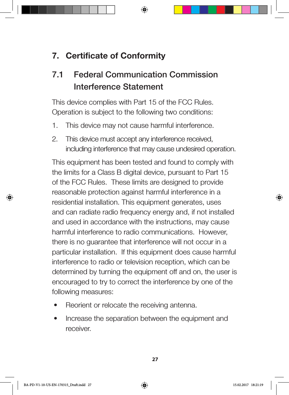 277.  Certificate of Conformity7.1   Federal Communication Commission     Interference StatementThis device complies with Part 15 of the FCC Rules. Operation is subject to the following two conditions: 1.  This device may not cause harmful interference.2.  This device must accept any interference received, including interference that may cause undesired operation.This equipment has been tested and found to comply with the limits for a Class B digital device, pursuant to Part 15 of the FCC Rules.  These limits are designed to provide reasonable protection against harmful interference in a residential installation. This equipment generates, uses and can radiate radio frequency energy and, if not installed and used in accordance with the instructions, may cause harmful interference to radio communications.  However, there is no guarantee that interference will not occur in a particular installation.  If this equipment does cause harmful interference to radio or television reception, which can be determined by turning the equipment off and on, the user is encouraged to try to correct the interference by one of the following measures:•  Reorient or relocate the receiving antenna.•  Increase the separation between the equipment and receiver.BA-PD-V1-10-US-EN-170315_Draft.indd   27 15.02.2017   18:21:19