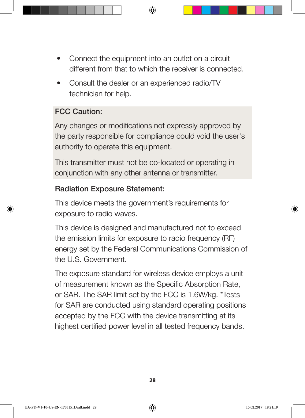 28•  Connect the equipment into an outlet on a circuit different from that to which the receiver is connected.•  Consult the dealer or an experienced radio/TV technician for help.FCC Caution:Any changes or modifications not expressly approved by the party responsible for compliance could void the user&apos;s authority to operate this equipment.  This transmitter must not be co-located or operating in conjunction with any other antenna or transmitter.Radiation Exposure Statement:This device meets the government’s requirements for exposure to radio waves.This device is designed and manufactured not to exceed the emission limits for exposure to radio frequency (RF) energy set by the Federal Communications Commission of the U.S. Government.The exposure standard for wireless device employs a unit of measurement known as the Specific Absorption Rate, or SAR. The SAR limit set by the FCC is 1.6W/kg. *Tests for SAR are conducted using standard operating positions accepted by the FCC with the device transmitting at its highest certified power level in all tested frequency bands.BA-PD-V1-10-US-EN-170315_Draft.indd   28 15.02.2017   18:21:19