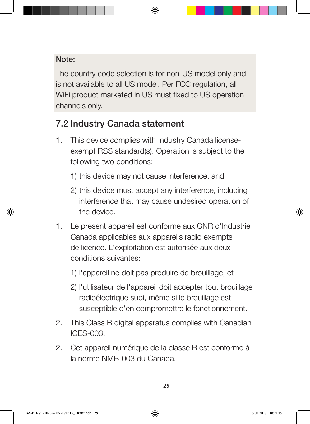 29Note: The country code selection is for non-US model only and is not available to all US model. Per FCC regulation, all WiFi product marketed in US must fixed to US operation channels only.7.2 Industry Canada statement1.  This device complies with Industry Canada license-exempt RSS standard(s). Operation is subject to the following two conditions:  1) this device may not cause interference, and   2) this device must accept any interference, including    interference that may cause undesired operation of   the device.1.  Le présent appareil est conforme aux CNR d&apos;Industrie Canada applicables aux appareils radio exempts de licence. L&apos;exploitation est autorisée aux deux conditions suivantes:   1) l&apos;appareil ne doit pas produire de brouillage, et   2) l&apos;utilisateur de l&apos;appareil doit accepter tout brouillage   radioélectrique subi, même si le brouillage est   susceptible d&apos;en compromettre le fonctionnement.2.  This Class B digital apparatus complies with Canadian ICES-003.2.  Cet appareil numérique de la classe B est conforme à la norme NMB-003 du Canada.BA-PD-V1-10-US-EN-170315_Draft.indd   29 15.02.2017   18:21:19