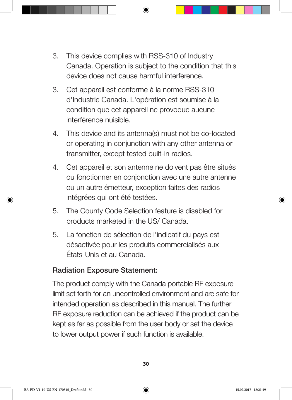 303.  This device complies with RSS-310 of Industry Canada. Operation is subject to the condition that this device does not cause harmful interference.3.  Cet appareil est conforme à la norme RSS-310 d&apos;Industrie Canada. L&apos;opération est soumise à la condition que cet appareil ne provoque aucune interférence nuisible.4.  This device and its antenna(s) must not be co-located or operating in conjunction with any other antenna or transmitter, except tested built-in radios. 4.  Cet appareil et son antenne ne doivent pas être situés ou fonctionner en conjonction avec une autre antenne ou un autre émetteur, exception faites des radios intégrées qui ont été testées. 5.  The County Code Selection feature is disabled for products marketed in the US/ Canada.5.  La fonction de sélection de l&apos;indicatif du pays est désactivée pour les produits commercialisés aux États-Unis et au Canada.Radiation Exposure Statement:The product comply with the Canada portable RF exposure limit set forth for an uncontrolled environment and are safe for intended operation as described in this manual. The further RF exposure reduction can be achieved if the product can be kept as far as possible from the user body or set the device to lower output power if such function is available.BA-PD-V1-10-US-EN-170315_Draft.indd   30 15.02.2017   18:21:19