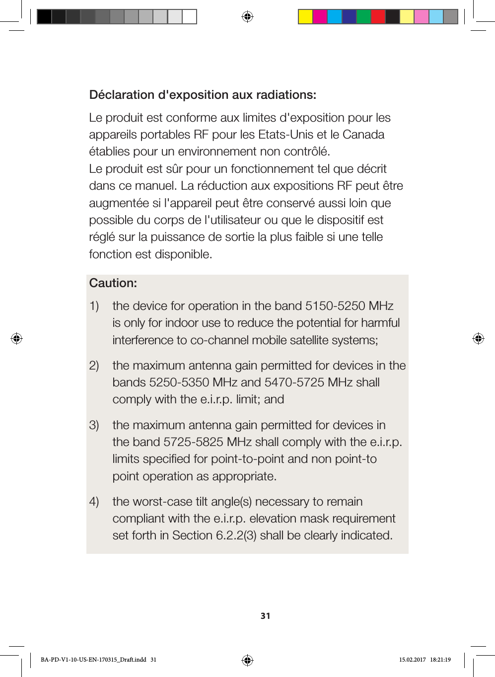 31Déclaration d&apos;exposition aux radiations:Le produit est conforme aux limites d&apos;exposition pour les appareils portables RF pour les Etats-Unis et le Canada établies pour un environnement non contrôlé.  Le produit est sûr pour un fonctionnement tel que décrit dans ce manuel. La réduction aux expositions RF peut être augmentée si l&apos;appareil peut être conservé aussi loin que possible du corps de l&apos;utilisateur ou que le dispositif est réglé sur la puissance de sortie la plus faible si une telle fonction est disponible.Caution:1)  the device for operation in the band 5150-5250 MHz   is only for indoor use to reduce the potential for harmful   interference to co-channel mobile satellite systems;  2)  the maximum antenna gain permitted for devices in the   bands 5250-5350 MHz and 5470-5725 MHz shall   comply with the e.i.r.p. limit; and  3)  the maximum antenna gain permitted for devices in   the band 5725-5825 MHz shall comply with the e.i.r.p.   limits specified for point-to-point and non point-to   point operation as appropriate.  4)  the worst-case tilt angle(s) necessary to remain   compliant with the e.i.r.p. elevation mask requirement   set forth in Section 6.2.2(3) shall be clearly indicated.  BA-PD-V1-10-US-EN-170315_Draft.indd   31 15.02.2017   18:21:19