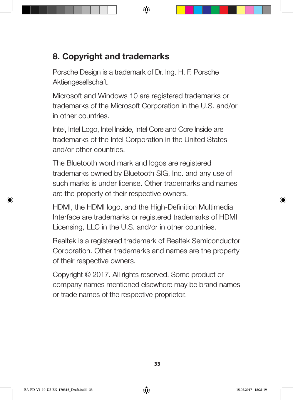 338. Copyright and trademarksPorsche Design is a trademark of Dr. Ing. H. F. Porsche Aktiengesellschaft.Microsoft and Windows 10 are registered trademarks or trademarks of the Microsoft Corporation in the U.S. and/or in other countries.Intel, Intel Logo, Intel Inside, Intel Core and Core Inside are trademarks of the Intel Corporation in the United States and/or other countries.The Bluetooth word mark and logos are registered trademarks owned by Bluetooth SIG, Inc. and any use of such marks is under license. Other trademarks and names are the property of their respective owners.HDMI, the HDMI logo, and the High-Definition Multimedia Interface are trademarks or registered trademarks of HDMI Licensing, LLC in the U.S. and/or in other countries.Realtek is a registered trademark of Realtek Semiconductor Corporation. Other trademarks and names are the property of their respective owners.Copyright © 2017. All rights reserved. Some product or company names mentioned elsewhere may be brand names or trade names of the respective proprietor.BA-PD-V1-10-US-EN-170315_Draft.indd   33 15.02.2017   18:21:19