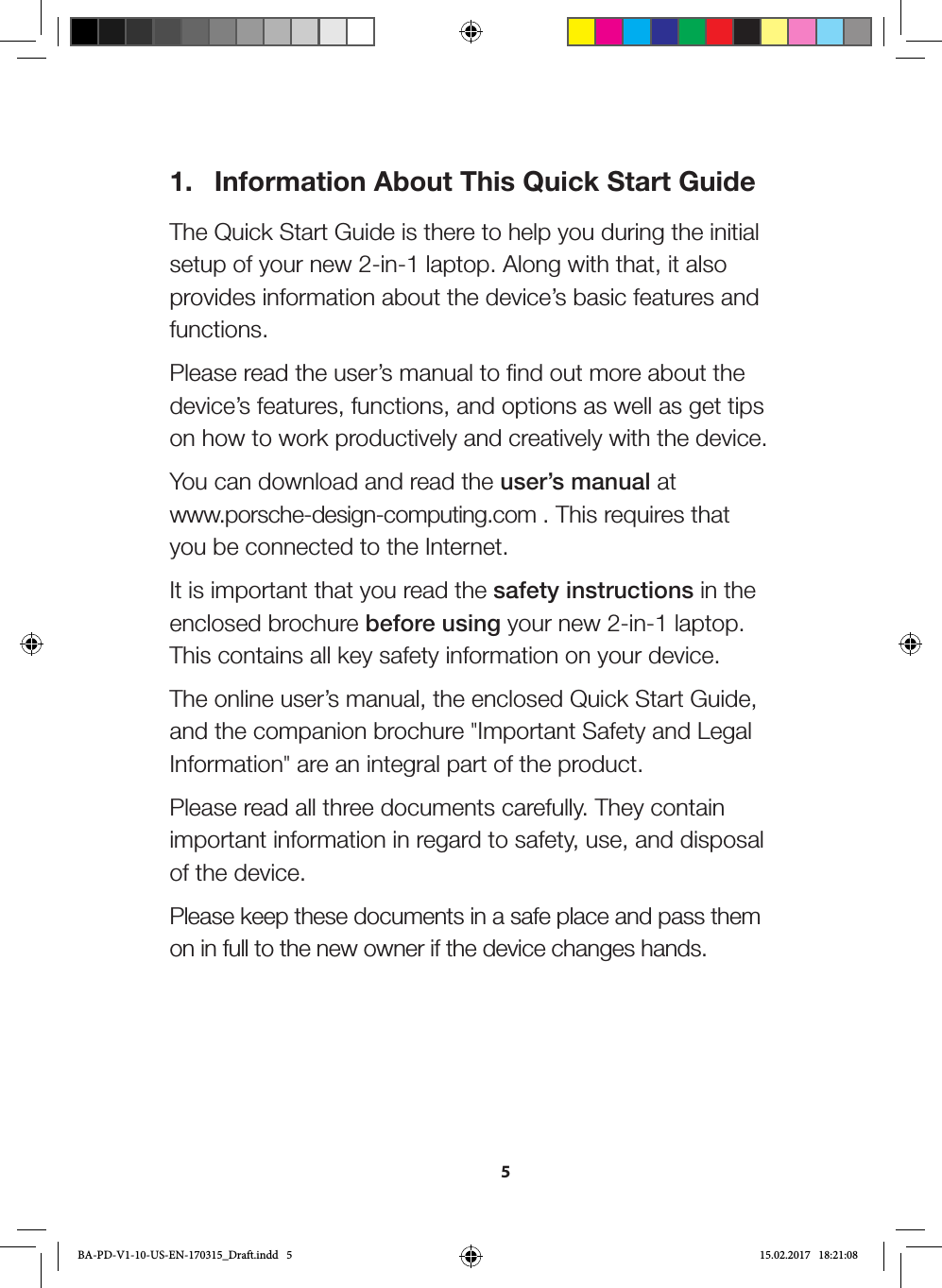 51.  Information About This Quick Start GuideThe Quick Start Guide is there to help you during the initial setup of your new 2-in-1 laptop. Along with that, it also provides information about the device’s basic features and functions. Please read the user’s manual to find out more about the device’s features, functions, and options as well as get tips on how to work productively and creatively with the device.You can download and read the user’s manual at  www.porsche-design-computing.com . This requires that you be connected to the Internet. It is important that you read the safety instructions in the enclosed brochure before using your new 2-in-1 laptop. This contains all key safety information on your device.The online user’s manual, the enclosed Quick Start Guide, and the companion brochure &quot;Important Safety and Legal Information&quot; are an integral part of the product. Please read all three documents carefully. They contain important information in regard to safety, use, and disposal of the device.Please keep these documents in a safe place and pass them on in full to the new owner if the device changes hands.BA-PD-V1-10-US-EN-170315_Draft.indd   5 15.02.2017   18:21:08