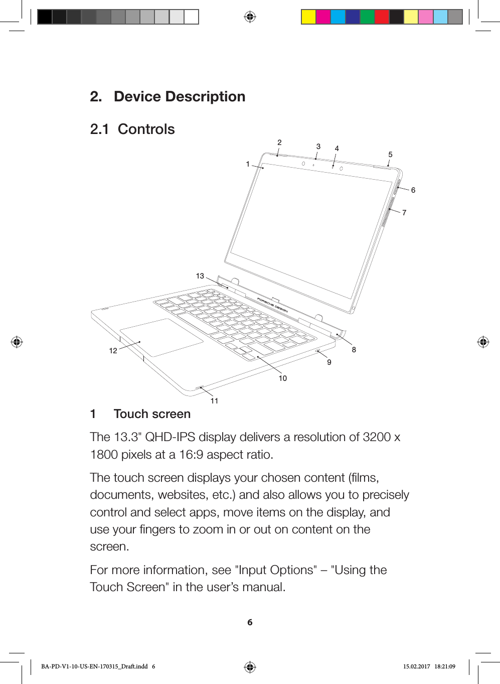 62.  Device Description2.1  Controls123456789101112131  Touch screenThe 13.3&quot; QHD-IPS display delivers a resolution of 3200 x 1800 pixels at a 16:9 aspect ratio. The touch screen displays your chosen content (films, documents, websites, etc.) and also allows you to precisely control and select apps, move items on the display, and use your fingers to zoom in or out on content on the screen.For more information, see &quot;Input Options&quot; – &quot;Using the Touch Screen&quot; in the user’s manual.BA-PD-V1-10-US-EN-170315_Draft.indd   6 15.02.2017   18:21:09