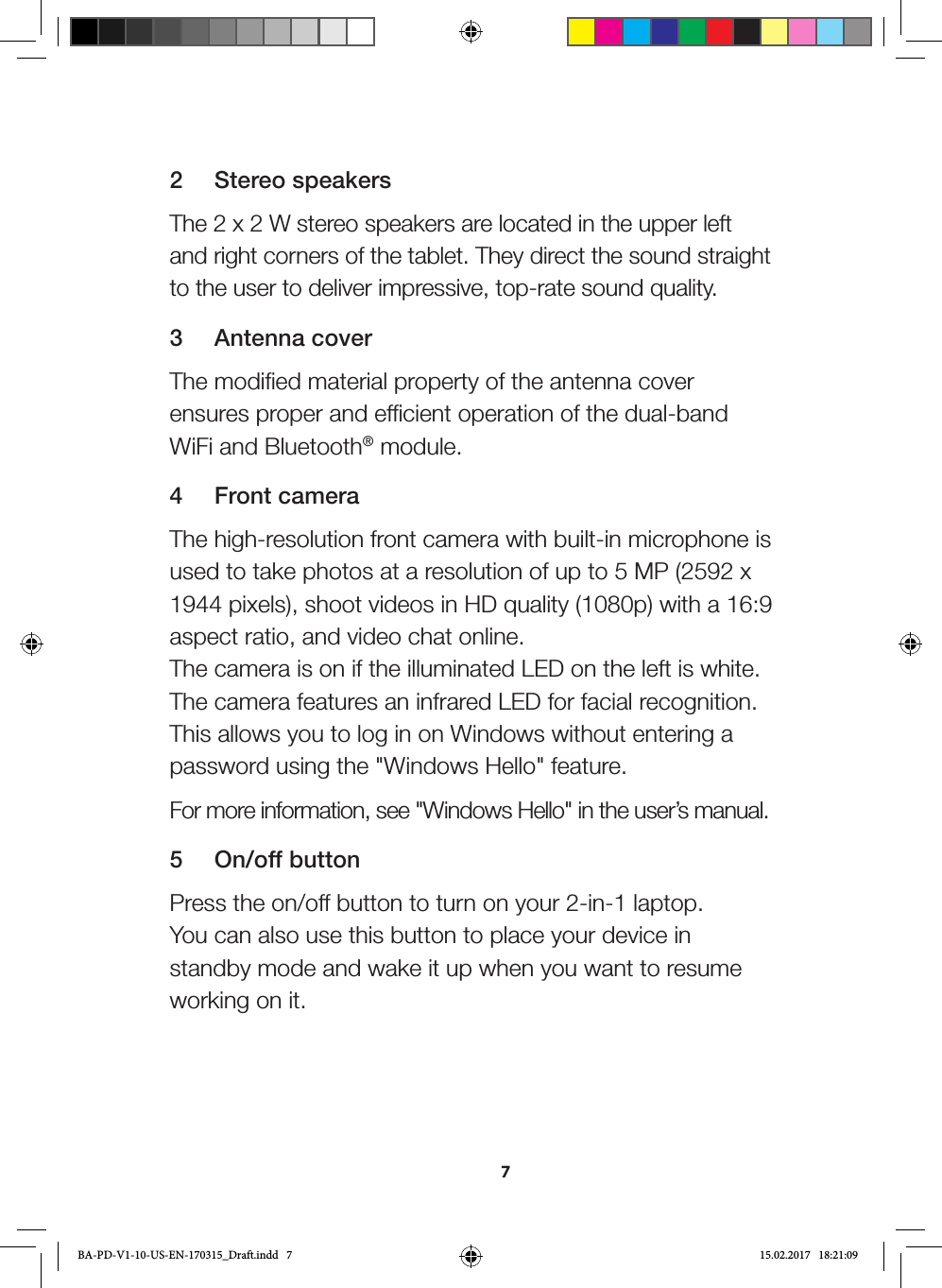 72  Stereo speakersThe 2 x 2 W stereo speakers are located in the upper left and right corners of the tablet. They direct the sound straight to the user to deliver impressive, top-rate sound quality.3  Antenna coverThe modified material property of the antenna cover ensures proper and efficient operation of the dual-band WiFi and Bluetooth® module.4  Front cameraThe high-resolution front camera with built-in microphone is used to take photos at a resolution of up to 5 MP (2592 x 1944 pixels), shoot videos in HD quality (1080p) with a 16:9 aspect ratio, and video chat online.  The camera is on if the illuminated LED on the left is white.  The camera features an infrared LED for facial recognition. This allows you to log in on Windows without entering a password using the &quot;Windows Hello&quot; feature. For more information, see &quot;Windows Hello&quot; in the user’s manual.5  On/off buttonPress the on/off button to turn on your 2-in-1 laptop.  You can also use this button to place your device in standby mode and wake it up when you want to resume working on it.BA-PD-V1-10-US-EN-170315_Draft.indd   7 15.02.2017   18:21:09