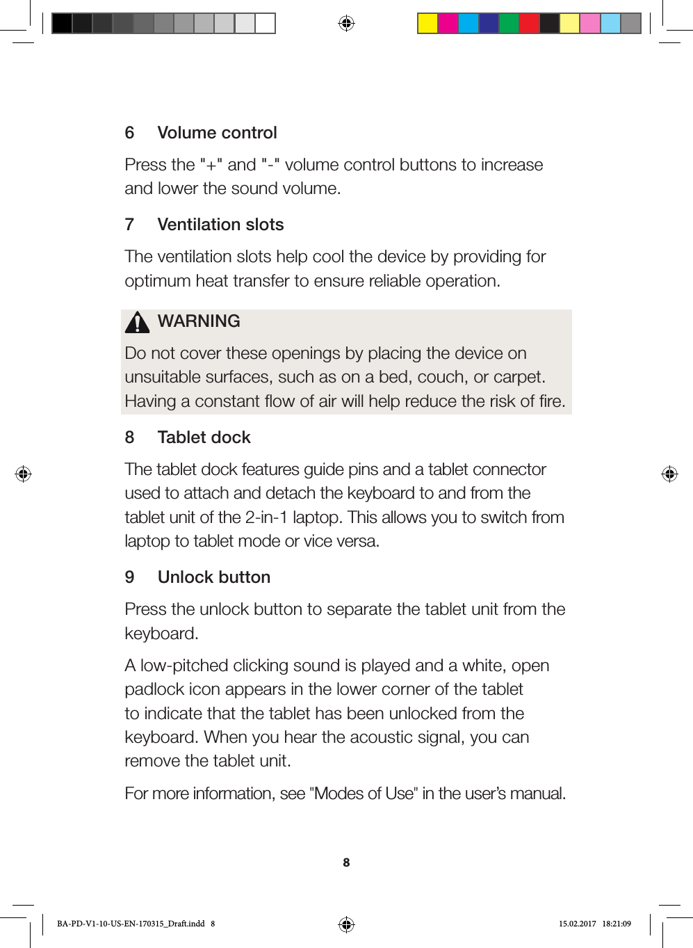 86  Volume controlPress the &quot;+&quot; and &quot;-&quot; volume control buttons to increase and lower the sound volume.7  Ventilation slotsThe ventilation slots help cool the device by providing for optimum heat transfer to ensure reliable operation.  WARNINGDo not cover these openings by placing the device on unsuitable surfaces, such as on a bed, couch, or carpet. Having a constant flow of air will help reduce the risk of fire.8  Tablet dockThe tablet dock features guide pins and a tablet connector used to attach and detach the keyboard to and from the tablet unit of the 2-in-1 laptop. This allows you to switch from laptop to tablet mode or vice versa.9  Unlock buttonPress the unlock button to separate the tablet unit from the keyboard. A low-pitched clicking sound is played and a white, open padlock icon appears in the lower corner of the tablet to indicate that the tablet has been unlocked from the keyboard. When you hear the acoustic signal, you can remove the tablet unit.For more information, see &quot;Modes of Use&quot; in the user’s manual.BA-PD-V1-10-US-EN-170315_Draft.indd   8 15.02.2017   18:21:09