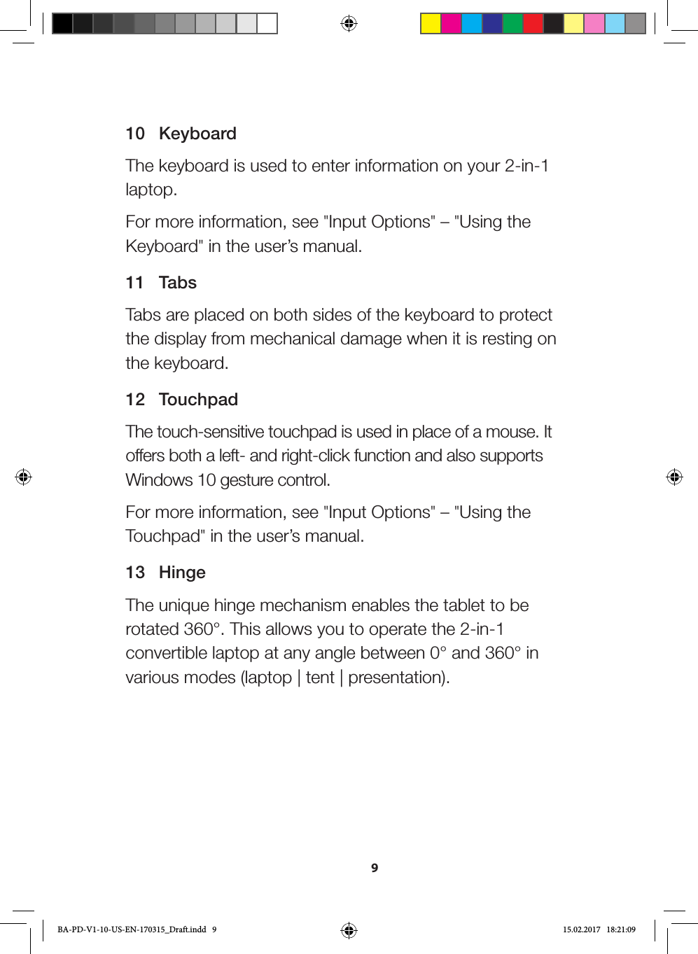 910 KeyboardThe keyboard is used to enter information on your 2-in-1 laptop.For more information, see &quot;Input Options&quot; – &quot;Using the Keyboard&quot; in the user’s manual.11 TabsTabs are placed on both sides of the keyboard to protect the display from mechanical damage when it is resting on the keyboard.12 TouchpadThe touch-sensitive touchpad is used in place of a mouse. It offers both a left- and right-click function and also supports Windows 10 gesture control.For more information, see &quot;Input Options&quot; – &quot;Using the Touchpad&quot; in the user’s manual.13 HingeThe unique hinge mechanism enables the tablet to be rotated 360°. This allows you to operate the 2-in-1 convertible laptop at any angle between 0° and 360° in various modes (laptop | tent | presentation).BA-PD-V1-10-US-EN-170315_Draft.indd   9 15.02.2017   18:21:09
