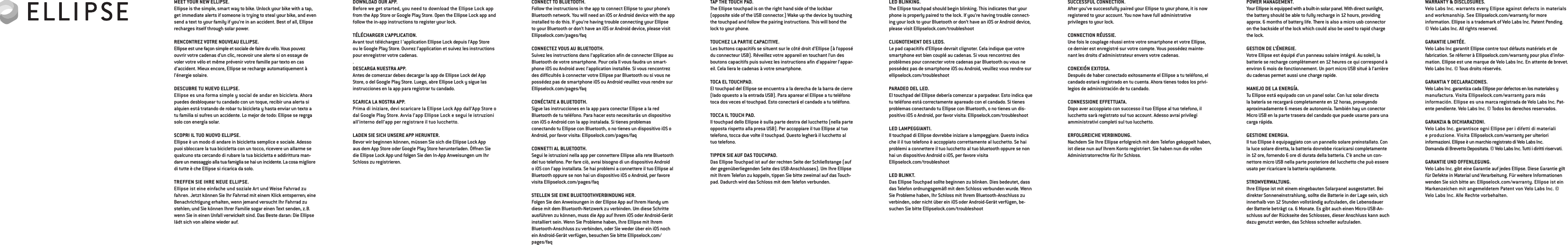 WARRANTY &amp; DISCLOSURES.Velo Labs Inc. warrants every Ellipse against defects in materials and workmanship. See Ellipselock.com/warranty for more  information. Ellipse is a trademark of Velo Labs Inc. Patent Pending.  © Velo Labs Inc. All rights reserved.GARANTIE LIMITÉE.Velo Labs Inc garantit Ellipse contre tout défauts matériels et de fabrication. Se réferrer à Ellipselock.com/warranty pour plus d’infor-mation. Ellipse est une marque de Velo Labs Inc. En attente de brevet. Velo Labs Inc. © Tous droits réservés.GARANTIA Y DECLARACIONES.Velo Labs Inc. garantiza cada Ellipse por defectos en los materiales y manufactura. Visita Ellipselock.com/warranty para más  información. Ellipse es una marca registrada de Velo Labs Inc. Pat-ente pendiente. Velo Labs Inc. © Todos los derechos reservados.GARANZIA &amp; DICHIARAZIONI.Velo Labs Inc. garantisce ogni Ellipse per i difetti di materiali  e produzione. Visita Ellipselock.com/warranty per ulteriori informazioni. Ellipse è un marchio registrato di Velo Labs Inc.  Domanda di Brevetto Depositata. © Velo Labs Inc. Tutti i diritti riservati.GARANTIE UND OFFENLEGUNG.Velo Labs Inc. gibt eine Garantie auf jedes Ellipse. Diese Garantie gilt für Defekte in Material und Verarbeitung. Für weitere Informationen wenden Sie sich bitte an: Ellipselock.com/warranty. Ellipse ist ein Markenzeichen mit angemeldetem Patent von Velo Labs Inc. © Velo Labs Inc. Alle Rechte vorbehalten.POWER MANAGEMENT.Your Ellipse is equipped with a built-in solar panel. With direct sunlight, the battery should be able to fully recharge in 12 hours, providing approx. 6 months of battery life. There is also a micro usb connector on the backside of the lock which could also be used to rapid charge the lock.GESTION DE L’ÉNERGIE.Votre Ellipse est équipé d’un panneau solaire intégré. Au soleil, la batterie se recharge complètement en 12 heures ce qui correspond à environ 6 mois de fonctionnement. Un port micro USB situé à l’arrière du cadenas permet aussi une charge rapide.MANEJO DE LA ENERGÍA.Tu Ellipse está equipado con un panel solar. Con luz solar directa la batería se recargará completamente en 12 horas, proveyendo aproximadamente 6 meses de autonomía. También hay un conector Micro USB en la parte trasera del candado que puede usarse para una carga rápida.GESTIONE ENERGIA.Il tuo Ellipse è equipaggiato con un pannello solare preinstallato. Con la luce solare diretta, la batteria dovrebbe ricaricarsi completamente in 12 ore, fornendo 6 ore di durata della batteria. C’è anche un con-nettore micro USB nella parte posteriore del lucchetto che può essere usato per ricaricare la batteria rapidamente.STROMVERWALTUNG.Ihre Ellipse ist mit einem eingebauten Solarpanel ausgestattet. Bei direkter Sonneneinstrahlung, sollte die Batterie in der Lage sein, sich innerhalb von 12 Stunden vollständig aufzuladen, die Lebensdauer der Batterie beträgt ca. 6 Monate. Es gibt auch einen Micro-USB-An-schluss auf der Rückseite des Schlosses, dieser Anschluss kann auch dazu genutzt werden, das Schloss schneller aufzuladen.SUCCESSFUL CONNECTION.After you’ve successfully paired your Ellipse to your phone, it is now registered to your account. You now have full administrative  privileges to your lock.CONNECTION RÉUSSIE.Une fois le couplage réussi entre votre smartphone et votre Ellipse, ce dernier est enregistré sur votre compte. Vous possédez mainte-nant les droits d’administrateur envers votre cadenas.CONEXIÓN EXITOSA.Después de haber conectado exitosamente el Ellipse a tu teléfono, el candado estará registrado en tu cuenta. Ahora tienes todos los privi-legios de administración de tu candado.CONNESSIONE EFFETTUATA.Dopo aver accoppiato con successo il tuo Ellipse al tuo telefono, il lucchetto sarà registrato sul tuo account. Adesso avrai privilegi  amministrativi completi sul tuo lucchetto.ERFOLGREICHE VERBINDUNG.Nachdem Sie Ihre Ellipse erfolgreich mit dem Telefon gekoppelt haben, ist diese nun auf Ihrem Konto registriert. Sie haben nun die vollen Administratorrechte für Ihr Schloss.LED BLINKING.The Ellipse touchpad should begin blinking. This indicates that your phone is properly paired to the lock. If you’re having trouble connect-ing your lock to your Bluetooth or don’t have an iOS or Android device, please visit Ellipselock.com/troubleshootCLIGNOTEMENT DES LEDS.Le pad capacitifs d’Ellipse devrait clignoter. Cela indique que votre smartphone est bien couplé au cadenas. Si vous rencontrez des problèmes pour connecter votre cadenas par Bluetooth ou vous ne possédez pas de smartphone iOS ou Android, veuillez vous rendre sur ellipselock.com/troubleshootPARADEO DEL LED.El touchpad del Ellipse debería comenzar a parpadear. Esto indica que tu teléfono está correctamente apareado con el candado. Si tienes problemas conectando tu Ellipse con Bluetooth, o no tienes un dis-positivo iOS o Android, por favor visita: Ellipselock.com/troubleshootLED LAMPEGGIANTI.Il touchpad di Ellipse dovrebbe iniziare a lampeggiare. Questo indica che il il tuo telefono è accoppiato correttamente al lucchetto. Se hai problemi a connettere il tuo lucchetto al tuo bluetooth oppure se non hai un dispositivo Android o iOS, per favore visita  Ellipselock.com/troubleshootLED BLINKT.Das Ellipse Touchpad sollte beginnen zu blinken. Dies bedeutet, dass das Telefon ordnungsgemäß mit dem Schloss verbunden wurde. Wenn Sie Probleme haben, Ihr Schloss mit Ihrem Bluetooth-Anschluss zu verbinden, oder nicht über ein iOS oder Android-Gerät verfügen, be-suchen Sie bitte Ellipselock.com/troubleshootTAP THE TOUCH PAD.The Ellipse touchpad is on the right hand side of the lockbar  (opposite side of the USB connector.) Wake up the device by touching the touchpad and follow the pairing instructions. This will bond the lock to your phone.TOUCHEZ LA PARTIE CAPACITIVE.Les buttons capacitifs se situent sur le côté droit d’Ellipse (à l’opposé du connecteur USB). Réveillez votre appareil en touchant l’un des boutons capacitifs puis suivez les instructions aﬁn d’appairer l’appar-eil. Cela liera le cadenas à votre smartphone.TOCA EL TOUCHPAD.El touchpad del Ellipse se encuentra a la derecha de la barra de cierre (lado opuesto a la entrada USB). Para aparear el Ellipse a tu teléfono toca dos veces el touchpad. Esto conectará el candado a tu teléfono.TOCCA IL TOUCH PAD.Il touchpad dello Ellipse è sulla parte destra del lucchetto (nella parte opposta rispetto alla presa USB). Per accoppiare il tuo Ellipse al tuo telefono, tocca due volte il touchpad. Questo legherà il lucchetto al tuo telefono.TIPPEN SIE AUF DAS TOUCHPAD.Das Ellipse Touchpad ist auf der rechten Seite der Schließstange (auf der gegenüberliegenden Seite des USB-Anschlusses). Um Ihre Ellipse mit Ihrem Telefon zu koppeln, tippen Sie bitte zweimal auf das Touch-pad. Dadurch wird das Schloss mit dem Telefon verbunden.CONNECT TO BLUETOOTH. Follow the instructions in the app to connect Ellipse to your phone’s Bluetooth network. You will need an iOS or Android device with the app installed to do this. If you’re having trouble connecting your Ellipse to your Bluetooth or don’t have an iOS or Android device, please visit Ellipselock.com/pages/faqCONNECTEZ VOUS AU BLUETOOTH.Suivez les instructions dans l’application aﬁn de connecter Ellipse au Bluetooth de votre smartphone. Pour cela Il vous faudra un smart-phone iOS ou Android avec l’application installée. Si vous rencontrez des difﬁcultés à connecter votre Ellipse par Bluetooth ou si vous ne possédez pas de smartphone iOS ou Android veuillez vous rendre sur Ellipselock.com/pages/faqCONÉCTATE A BLUETOOTH.Sigue las instrucciones en la app para conectar Ellipse a la red  Bluetooth de tu teléfono. Para hacer esto necesitarás un dispositivo con iOS o Android con la app instalada. Si tienes problemas  conectando tu Ellipse con Bluetooth, o no tienes un dispositivo iOS o Android, por favor visita: Ellipselock.com/pages/faqCONNETTI AL BLUETOOTH.Segui le istruzioni nella app per connettere Ellipse alla rete Bluetooth del tuo telefono. Per fare ciò, avrai bisogno di un dispositivo Android o iOS con l’app installata. Se hai problemi a connettere il tuo Ellipse al Bluetooth oppure se non hai un dispositivo iOS o Android, per favore visita Ellipselock.com/pages/faqSTELLEN SIE EINE BLUETOOTHVERBINDUNG HER.Folgen Sie den Anweisungen in der Ellipse App auf Ihrem Handy um diese mit dem Bluetooth-Netzwerk zu verbinden. Um diese Schritte ausführen zu können, muss die App auf Ihrem iOS oder Android-Gerät installiert sein. Wenn Sie Probleme haben, Ihre Ellipse mit Ihrem  Bluetooth-Anschluss zu verbinden, oder Sie weder über ein iOS noch ein Android-Gerät verfügen, besuchen Sie bitte Ellipselock.com/pages/faqDOWNLOAD OUR APP.Before we get started, you need to download the Ellipse Lock app from the App Store or Google Play Store. Open the Ellipse Lock app and follow the in-app instructions to register your lock.TÉLÉCHARGER L’APPLICATION.Avant tout téléchargez l ‘application Ellipse Lock depuis l’App Store ou le Google Play Store. Ouvrez l’application et suivez les instructions pour enregistrer votre cadenas..DESCARGA NUESTRA APP.Antes de comenzar debes decargar la app de Ellipse Lock del App Store, o del Google Play Store. Luego, abre Ellipse Lock y sigue las instrucciones en la app para registrar tu candado. SCARICA LA NOSTRA APP.Prima di iniziare, devi scaricare la Ellipse Lock App dall’App Store o dal Google Play Store. Avvia l’app Ellipse Lock e segui le istruzioni  all’interno dell’app per registrare il tuo lucchetto.LADEN SIE SICH UNSERE APP HERUNTER.Bevor wir beginnen können, müssen Sie sich die Ellipse Lock App aus dem App Store oder Google Play Store herunterladen. Öffnen Sie die Ellipse Lock App und folgen Sie den In-App Anweisungen um Ihr Schloss zu registrieren. MEET YOUR NEW ELLIPSE.Ellipse is the simple, smart way to bike. Unlock your bike with a tap, get immediate alerts if someone is trying to steal your bike, and even send a text to your family if you’re in an accident. Best of all, Ellipse recharges itself through solar power.RENCONTREZ VOTRE NOUVEAU ELLIPSE. Ellipse est une façon simple et sociale de faire du vélo. Vous pouvez ouvrir votre cadenas d’un clic, recevoir une alerte si on essaye de voler votre vélo et même prévenir votre famille par texto en cas d’accident. Mieux encore, Ellipse se recharge automatiquement à l’énergie solaire.DESCUBRE TU NUEVO ELLIPSE.Ellipse es una forma simple y social de andar en bicicleta. Ahora puedes desbloquear tu candado con un toque, recibir una alerta si alquien está tratando de robar tu bicicleta y hasta enviar un texto a tu familia si sufres un accidente. Lo mejor de todo: Ellipse se regrga solo con energía solar.SCOPRI IL TUO NUOVO ELLIPSE.Ellipse è un modo di andare in bicicletta semplice e sociale. Adesso puoi sbloccare la tua bicicletta con un tocco, ricevere un allarme se qualcuno sta cercando di rubare la tua bicicletta e addirittura man-dare un messaggio alla tua famiglia se hai un incidente. La cosa migliore di tutte è che Ellipse si ricarica da solo.TREFFEN SIE IHRE NEUE ELLIPSE.Ellipse ist eine einfache und soziale Art und Weise Fahrrad zu fahren. Jetzt können Sie Ihr Fahrrad mit einem Klick entsperren; eine  Benachrichtigung erhalten, wenn jemand versucht Ihr Fahrrad zu stehlen; und Sie können Ihrer Familie sogar einen Text senden, z.B. wenn Sie in einen Unfall verwickelt sind. Das Beste daran: Die Ellipse lädt sich von alleine wieder auf. 