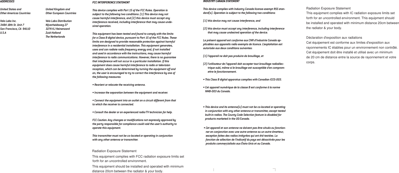 FCC INTERFERENCE STATEMENTThis device complies with Part 15 of the FCC Rules. Operation is subject to the following two conditions: (1) This device may not cause harmful interference, and (2) this device must accept any interference received, including interference that may cause unde-sired operation.This equipment has been tested and found to comply with the limits for a Class B digital device, pursuant to Part 15 of the FCC Rules. These limits are designed to provide reasonable protection against harmful interference in a residential installation. This equipment generates, uses and can radiate radio frequency energy and, if not installed and used in accordance with the instructions, may cause harmful interference to radio communications. However, there is no guarantee that interference will not occur in a particular installation. If this equipment does cause harmful interference to radio or television reception, which can be determined by turning the equipment off and on, the user is encouraged to try to correct the interference by one of the following measures:• Reorient or relocate the receiving antenna.• Increase the separation between the equipment and receiver.• Connect the equipment into an outlet on a circuit different from that to which the receiver is connected.• Consult the dealer or an experienced radio/TV technician for help.FCC Caution: Any changes or modiﬁcations not expressly approved by the party responsible for compliance could void the user’s authority to operate this equipment.This transmitter must not be co-located or operating in conjunction with any other antenna or transmitter.INDUSTRY CANADA STATEMENTThis device complies with Industry Canada license-exempt RSS stan-dard(s). Operation is subject to the following two conditions:(1) this device may not cause interference, and(2) this device must accept any interference, including interference that may cause undesired operation of the device.Le présent appareil est conforme aux CNR d’Industrie Canada ap-plicables aux appareils radio exempts de licence. L’exploitation est autorisée aux deux conditions suivantes:(1) l’appareil ne doit pas produire de brouillage, et(2) l’utilisateur de l’appareil doit accepter tout brouillage radioélec-trique subi, même si le brouillage est susceptible d’en comprom-ettre le fonctionnement.• This Class B digital apparatus complies with Canadian ICES-003.• Cet appareil numérique de la classe B est conforme à la norme NMB-003 du Canada.• This device and its antenna(s) must not be co-located or operating in conjunction with any other antenna or transmitter, except tested built-in radios. The County Code Selection feature is disabled for products marketed in the US/Canada.• Cet appareil et son antenne ne doivent pas être situés ou fonction-ner en conjonction avec une autre antenne ou un autre émetteur, exception faites des radios intégrées qui ont été testées. La fonction de sélection de l’indicatif du pays est désactivée pour les produits commercialisés aux États-Unis et au Canada.ADDRESSESUnited States and Other Americas Countries                  Velo Labs Inc.3484 18th St. Unit 7San Francisco, CA  94110U.S.AUnited Kingdom and Other European CountriesVelo Labs DistributionNijverheidsweg 273274 KJ HeinenoordZuid-HollandThe NetherlandsRadiation Exposure StatementThis equipment complies with FCC radiation exposure limits set  forth for an uncontrolled environment.This equipment should be installed and operated with minimum distance 20cm between the radiator &amp; your body.Radiation Exposure StatementThis equipment complies with IC radiation exposure limits set forth for an uncontrolled environment. This equipment should be installed and operated with minimum distance 20cm between the radiator &amp; your body.Déclaration d&apos;exposition aux radiationsrayonnements IC établies pour un environnement non contr  lé. Cet équipement est conforme aux limites d&apos;exposition aux Cet équipement doit être installé et utilisé avec un minimum de 20 cm de distance entre la source de rayonnement et votre corps.