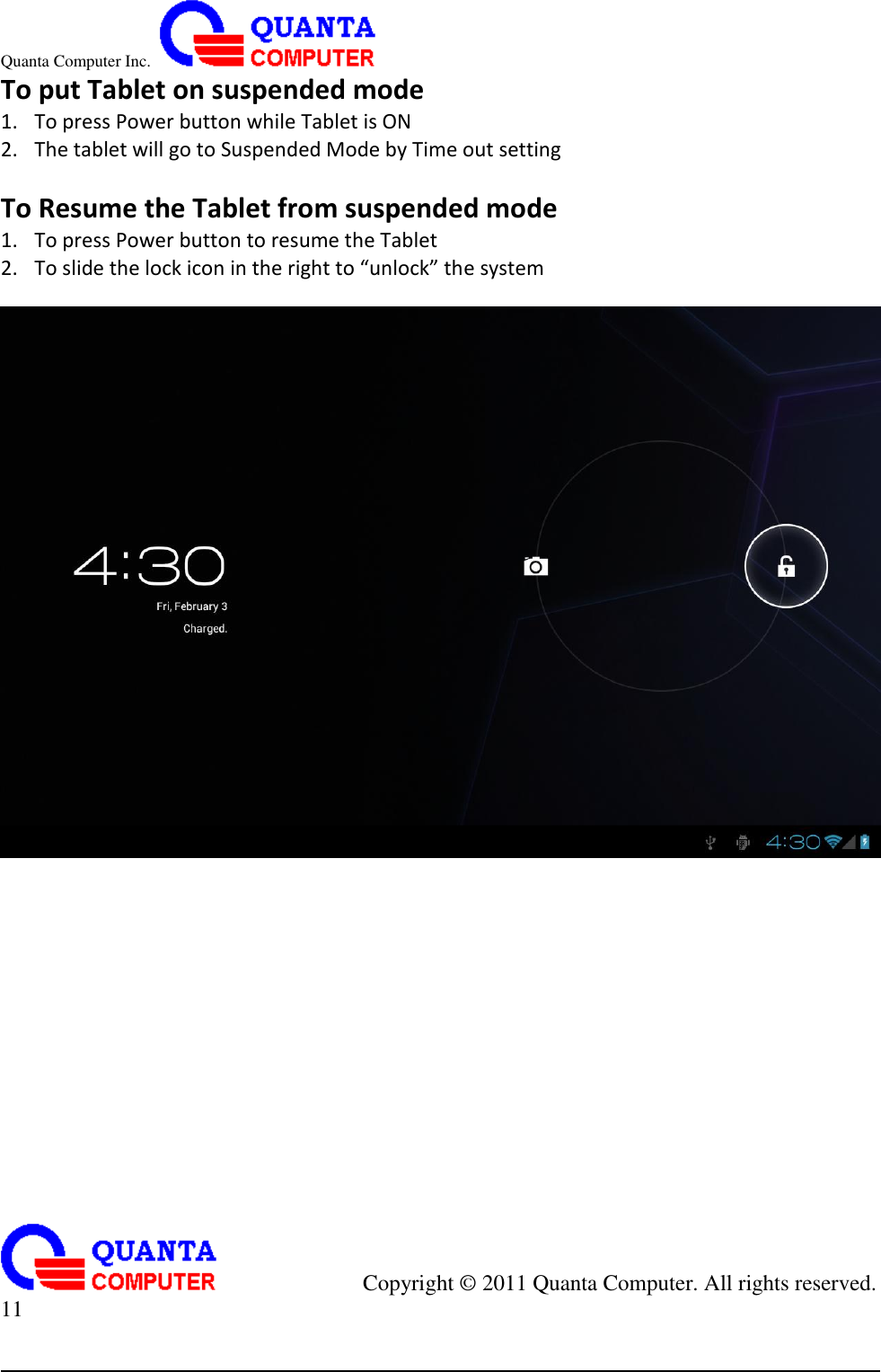 Quanta Computer Inc.                                                                                                                                                                                            Copyright ©  2011 Quanta Computer. All rights reserved.                               11     To put Tablet on suspended mode 1. To press Power button while Tablet is ON 2. The tablet will go to Suspended Mode by Time out setting  To Resume the Tablet from suspended mode 1. To press Power button to resume the Tablet 2. To slide the lock icon in the right to “unlock” the system   