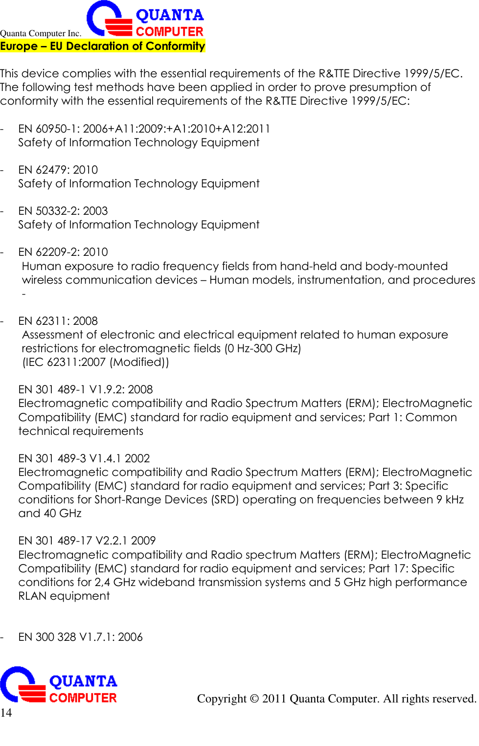 Quanta Computer Inc.                                                                                                                                                                                            Copyright ©  2011 Quanta Computer. All rights reserved.                               14     Europe – EU Declaration of Conformity  This device complies with the essential requirements of the R&amp;TTE Directive 1999/5/EC. The following test methods have been applied in order to prove presumption of conformity with the essential requirements of the R&amp;TTE Directive 1999/5/EC:  - EN 60950-1: 2006+A11:2009:+A1:2010+A12:2011 Safety of Information Technology Equipment  - EN 62479: 2010 Safety of Information Technology Equipment  - EN 50332-2: 2003 Safety of Information Technology Equipment  - EN 62209-2: 2010 Human exposure to radio frequency fields from hand-held and body-mounted wireless communication devices – Human models, instrumentation, and procedures -  - EN 62311: 2008 Assessment of electronic and electrical equipment related to human exposure restrictions for electromagnetic fields (0 Hz-300 GHz) (IEC 62311:2007 (Modified))  EN 301 489-1 V1.9.2: 2008 Electromagnetic compatibility and Radio Spectrum Matters (ERM); ElectroMagnetic Compatibility (EMC) standard for radio equipment and services; Part 1: Common technical requirements  EN 301 489-3 V1.4.1 2002 Electromagnetic compatibility and Radio Spectrum Matters (ERM); ElectroMagnetic Compatibility (EMC) standard for radio equipment and services; Part 3: Specific conditions for Short-Range Devices (SRD) operating on frequencies between 9 kHz and 40 GHz  EN 301 489-17 V2.2.1 2009 Electromagnetic compatibility and Radio spectrum Matters (ERM); ElectroMagnetic Compatibility (EMC) standard for radio equipment and services; Part 17: Specific conditions for 2,4 GHz wideband transmission systems and 5 GHz high performance RLAN equipment   - EN 300 328 V1.7.1: 2006 