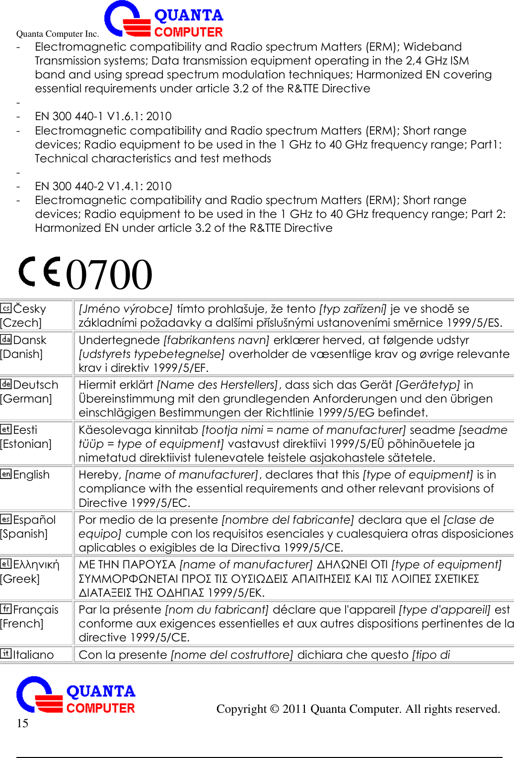 Quanta Computer Inc.                                                                                                                                                                                            Copyright ©  2011 Quanta Computer. All rights reserved.                               15     - Electromagnetic compatibility and Radio spectrum Matters (ERM); Wideband Transmission systems; Data transmission equipment operating in the 2,4 GHz ISM band and using spread spectrum modulation techniques; Harmonized EN covering essential requirements under article 3.2 of the R&amp;TTE Directive -  - EN 300 440-1 V1.6.1: 2010 - Electromagnetic compatibility and Radio spectrum Matters (ERM); Short range devices; Radio equipment to be used in the 1 GHz to 40 GHz frequency range; Part1: Technical characteristics and test methods -  - EN 300 440-2 V1.4.1: 2010 - Electromagnetic compatibility and Radio spectrum Matters (ERM); Short range devices; Radio equipment to be used in the 1 GHz to 40 GHz frequency range; Part 2: Harmonized EN under article 3.2 of the R&amp;TTE Directive  0700   Česky [Czech] [Jmé no výrobce] tímto prohlašuje, že tento [typ zařízení] je ve shodě se základními požadavky a dalšími příslušnými ustanoveními směrnice 1999/5/ES. Dansk [Danish] Undertegnede [fabrikantens navn] erklæ rer herved, at fø lgende udstyr [udstyrets typebetegnelse] overholder de væ sentlige krav og øvrige relevante krav i direktiv 1999/5/EF. Deutsch [German] Hiermit erklä rt [Name des Herstellers], dass sich das Gerä t [Gerä tetyp] in Ü bereinstimmung mit den grundlegenden Anforderungen und den übrigen einschlä gigen Bestimmungen der Richtlinie 1999/5/EG befindet. Eesti [Estonian] Kä esolevaga kinnitab [tootja nimi = name of manufacturer] seadme [seadme tüü p = type of equipment] vastavust direktiivi 1999/5/EÜ põ hinõ uetele ja nimetatud direktiivist tulenevatele teistele asjakohastele sä tetele. English Hereby, [name of manufacturer], declares that this [type of equipment] is in compliance with the essential requirements and other relevant provisions of Directive 1999/5/EC. Español [Spanish] Por medio de la presente [nombre del fabricante] declara que el [clase de equipo] cumple con los requisitos esenciales y cualesquiera otras disposiciones aplicables o exigibles de la Directiva 1999/5/CE. Ελληνική [Greek] ΜΕ ΤΗΝ ΠΑΡΟΥΣΑ [name of manufacturer] ΔΗΛΩΝΕΙ ΟΤΙ [type of equipment] ΣΥΜΜΟΡΦΩΝΕΤΑΙ ΠΡΟΣ ΤΙΣ ΟΥΣΙΩΔΕΙΣ ΑΠΑΙΤΗΣΕΙΣ ΚΑΙ ΤΙΣ ΛΟΙΠΕΣ ΣΧΕΤΙΚΕΣ ΔΙΑΤΑΞΕΙΣ ΤΗΣ ΟΔΗΓΙΑΣ 1999/5/ΕΚ. Français [French] Par la présente [nom du fabricant] déclare que l&apos;appareil [type d&apos;appareil] est conforme aux exigences essentielles et aux autres dispositions pertinentes de la directive 1999/5/CE. Italiano Con la presente [nome del costruttore] dichiara che questo [tipo di 