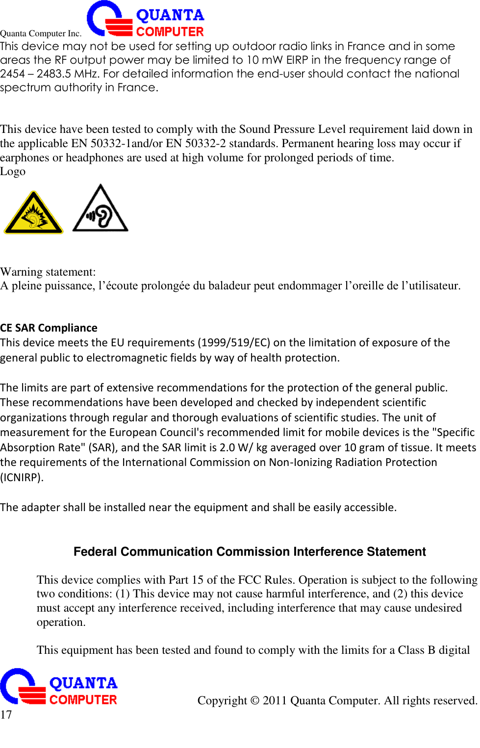 Quanta Computer Inc.                                                                                                                                                                                            Copyright ©  2011 Quanta Computer. All rights reserved.                               17     This device may not be used for setting up outdoor radio links in France and in some areas the RF output power may be limited to 10 mW EIRP in the frequency range of 2454 – 2483.5 MHz. For detailed information the end-user should contact the national spectrum authority in France.   This device have been tested to comply with the Sound Pressure Level requirement laid down in the applicable EN 50332-1and/or EN 50332-2 standards. Permanent hearing loss may occur if earphones or headphones are used at high volume for prolonged periods of time. Logo      Warning statement:   A pleine puissance, l’écoute prolongée du baladeur peut endommager l’oreille de l’utilisateur.   CE SAR Compliance This device meets the EU requirements (1999/519/EC) on the limitation of exposure of the general public to electromagnetic fields by way of health protection.    The limits are part of extensive recommendations for the protection of the general public. These recommendations have been developed and checked by independent scientific organizations through regular and thorough evaluations of scientific studies. The unit of measurement for the European Council&apos;s recommended limit for mobile devices is the &quot;Specific Absorption Rate&quot; (SAR), and the SAR limit is 2.0 W/ kg averaged over 10 gram of tissue. It meets the requirements of the International Commission on Non-Ionizing Radiation Protection (ICNIRP).    The adapter shall be installed near the equipment and shall be easily accessible.     Federal Communication Commission Interference Statement  This device complies with Part 15 of the FCC Rules. Operation is subject to the following two conditions: (1) This device may not cause harmful interference, and (2) this device must accept any interference received, including interference that may cause undesired operation.  This equipment has been tested and found to comply with the limits for a Class B digital 