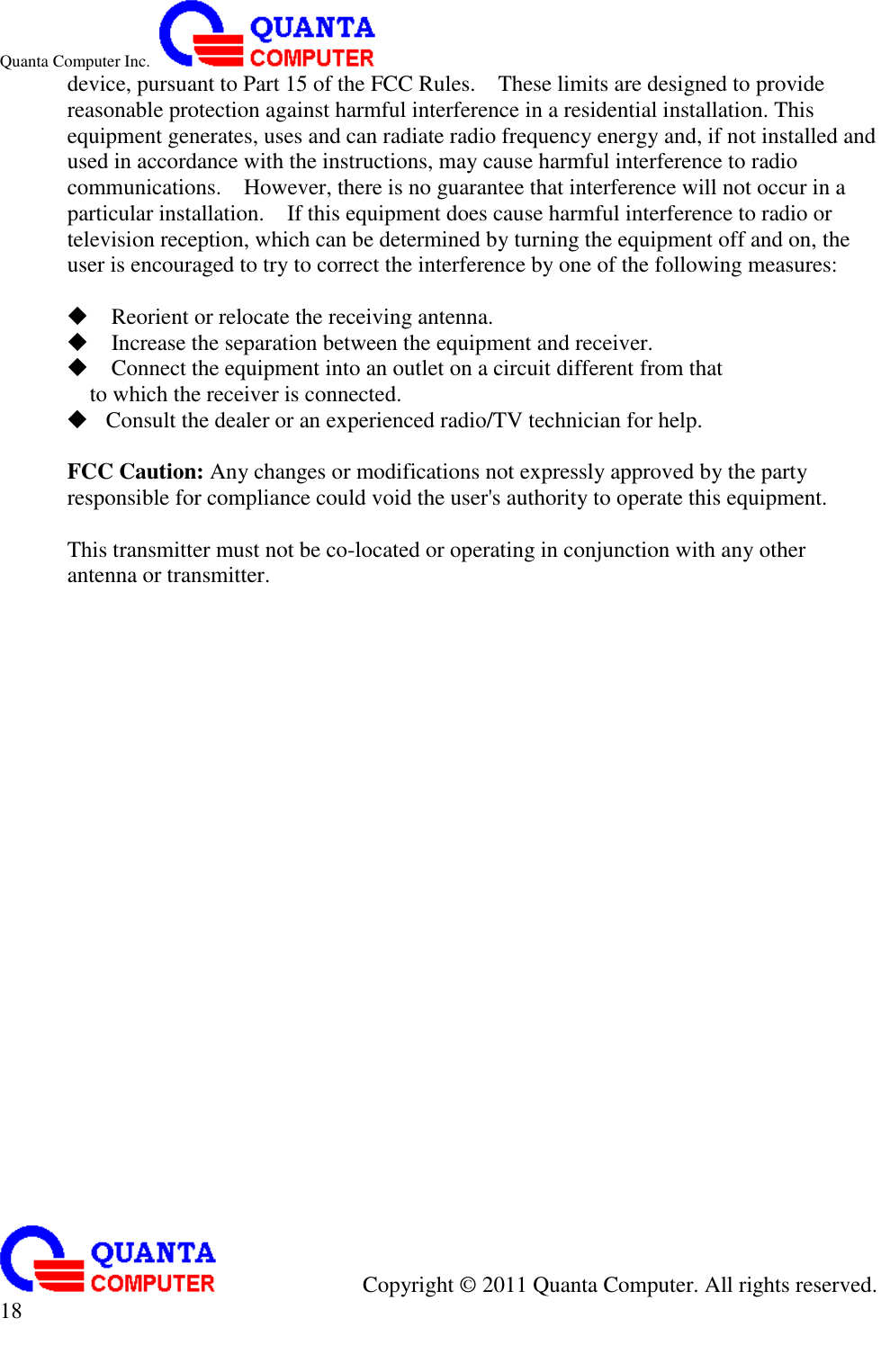 Quanta Computer Inc.                                                                                                                                                                                            Copyright ©  2011 Quanta Computer. All rights reserved.                               18     device, pursuant to Part 15 of the FCC Rules.    These limits are designed to provide reasonable protection against harmful interference in a residential installation. This equipment generates, uses and can radiate radio frequency energy and, if not installed and used in accordance with the instructions, may cause harmful interference to radio communications.    However, there is no guarantee that interference will not occur in a particular installation.    If this equipment does cause harmful interference to radio or television reception, which can be determined by turning the equipment off and on, the user is encouraged to try to correct the interference by one of the following measures:   Reorient or relocate the receiving antenna.  Increase the separation between the equipment and receiver.  Connect the equipment into an outlet on a circuit different from that to which the receiver is connected.  Consult the dealer or an experienced radio/TV technician for help.  FCC Caution: Any changes or modifications not expressly approved by the party responsible for compliance could void the user&apos;s authority to operate this equipment.  This transmitter must not be co-located or operating in conjunction with any other antenna or transmitter.  