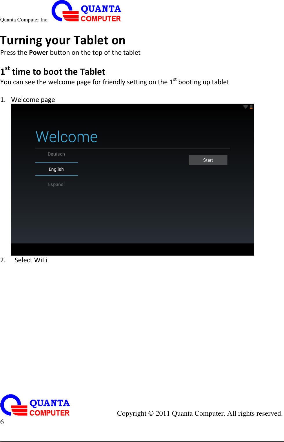 Quanta Computer Inc.                                                                                                                                                                                            Copyright ©  2011 Quanta Computer. All rights reserved.                               6      Turning your Tablet on Press the Power button on the top of the tablet  1st time to boot the Tablet You can see the welcome page for friendly setting on the 1st booting up tablet  1. Welcome page  2.   Select WiFi 